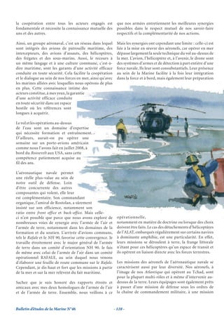 la coopération entre tous les acteurs engagés est              que nos armées entretiennent les meilleures synergies
fondamentale et nécessite la connaissance mutuelle des         possibles dans le respect mutuel de nos savoir-faire
uns et des autres.                                             respectifs et la complémentarité de nos actions.

Ainsi, un groupe aéronaval, c’est un réseau dans lequel        Mais les synergies ont cependant une limite : celle-ci est
sont intégrés des avions de patrouille maritime, des           liée à la mise en œuvre des aéronefs, car opérer en mer
intercepteurs, des avions d’assauts, des hélicoptères,         dépasse largement la seule technique du vol au-dessus de
des frégates et des sous-marins. Aussi, le recours à           la mer. L’avion, l’hélicoptère et, à l’avenir, le drone sont
un même langage et à une culture commune, c’est-à-             des systèmes d’armes et de détection à part entière d’une
dire maritime, sont les garants d’une activité efficace        force navale. Ils leur sont consubstantiels. Leur présence
conduite en toute sécurité. Cela facilite la coopération       au sein de la Marine facilite à la fois leur intégration
et le dialogue au sein de nos forces en mer, ainsi qu’avec     dans la force et à bord, mais également leur préparation
les marines alliées avec lesquelles nous opérons de plus
en plus. Cette connaissance intime des
acteurs constitue, à mes yeux, la garantie
d’une activité efficace conduite
en toute sécurité dans un espace
hostile où les références sont
longues à acquérir.

Le vol et les opérations au-dessus
de l’eau sont un domaine d’expertise
qui nécessite formation et entraînement.
D’ailleurs, aurait-on pu opérer une
semaine sur un porte-avions américain
comme nous l’avons fait en juillet 2008, à
bord du Roosevelt aux USA, sans cette
compétence patiemment acquise au
fil des ans.

L’aéronautique navale permet
une réelle plus-value au sein de
notre outil de défense. Loin
d’être concurrente des autres
composantes qui volent, elle leur
est complémentaire. Son commandant
organique, l’amiral de Rostolan, a sûrement
insisté sur son efficience, notamment son
ratio entre front office et back-office. Mais celle-
ci n’est possible que parce que nous avons exploré de          opérationnelle,
nombreuses voies de synergie avec l’armée de l’air et          notamment en matière de doctrine ou lorsque des choix
l’armée de terre, notamment dans les domaines de la            doivent être faits. Le cas des détachements d’hélicoptères
formation et du soutien. L’arrivée d’avions communs,           de l’ALAT, embarqués régulièrement sur certains navires
tels le Rafale et le NH 90, favorise cette convergence. Je     à dominante amphibie, est une particularité. En effet,
travaille étroitement avec le major général de l’armée         leurs missions se déroulent à terre, la frange littorale
de terre dans un comité d’orientation NH 90. Je fais           n’étant pour ces hélicoptères qu’un espace de transit et
de même avec celui de l’armée de l’air dans un comité          ils opèrent en liaison directe avec les forces terrestres.
opérationnel RAFALE, au sein duquel nous venons
d’élaborer une feuille de route commune sur le Rafale.         Les missions des aéronefs de l’aéronautique navale se
Cependant, je dis haut et fort que les missions à partir       caractérisent aussi par leur diversité. Nos aéronefs, à
de la mer et sur la mer relèvent du fait maritime.             l’image de nos Atlantique qui opèrent au Tchad, sont
                                                               pour la plupart multi-rôles et à même d’intervenir au-
Sachez que je suis honoré des rapports étroits et              dessus de la terre. Leurs équipages sont également prêts
amicaux avec mes deux homologues de l’armée de l’air           à passer d’une mission de défense sous les ordres de
et de l’armée de terre. Ensemble, nous veillons à ce           la chaîne de commandement militaire, à une mission



Bulletin d’études de la Marine N°46                          - 110 -
 