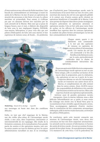 d’intervention en mer relevant du Préfet maritime. Cette         pas d’exclusivité pour l’aéronautique navale, mais la
bascule de commandement est intrinsèque à toutes les             reconnaissance d’un savoir-faire sur mer. En outre, cette
unités de la Marine à la mer. Et pour ces opérations de          ouverture des marins du ciel vers une approche globale
sécurité des personnes et des biens à la mer, la culture         et le contact avec d’autres acteurs qu’ils côtoient en
maritime est primordiale. Pour autant, je n’affirme              opérations bénéficient à l’ensemble de la Marine. Cela
pas que ces missions doivent être exécutées par les              nous permet de disposer dans divers postes stratégiques
seuls aéronefs de la Marine. Mais moi qui ai passé de            d’experts polyvalents en opérations aériennes et
longues heures, jour et nuit, à élaborer des dispositifs         opérations navales. Cela est fort utile pour notre force
de lutte sous la mer impliquant frégates, PATMAR,                de surface où les officiers de l’aéronautique navale
sous-marins, hélicoptères, je peux vous dire que nos             insufflent leur expertise dans les centraux opérations,
pilotes d’hélicoptères de lutte anti-sous-marine et leur         la conduite des plates-formes aéronautiques ou lors de
expérience de stations sonar, de bonds… les prédestine           leur commandement de bâtiment.

                                                                                         Chaque année, quatre à six
                                                                                          bâtiments sont commandés
                                                                                          à la mer par des capitaines
                                                                                         de vaisseau ou capitaines de
                                                                                   frégate, anciens pilotes d’aéronautique
                                                                                         navale. Ces marins du ciel qui
                                                                                             ont commandé à la fois des
                                                                                             flottilles et des bâtiments sont,
                                                                                             par la suite, particulièrement
                                                                                       recherchés dans la chaîne de
                                                                                      commandement interarmées des
                                                                                  opérations.

                                                                          Douze ans après avoir fédéré les trois composantes
                                                                         de l’aéronautique navale opérant en mer en une
                                                                         force unique, celle-ci constitue un facteur clé de
                                                                          succès dans la préparation, puis la réalisation,
                                                                           des opérations en mer ou à partir de la mer.
                                                                            L’expertise détenue au sein de l’aéronautique
                                                                             navale est transverse aux autres forces de la
                                                                             Marine, et complémentaire de celle existant
                                                                            dans les autres armées. Ainsi, ALAVIA exerce
                                                                           des responsabilités de définition et de contrôle
                                                                           des fonctions aviation sur les navires. Mais cette
                                                                          expertise, fruit de son expérience opérationnelle,
                                                                        intéresse aussi de grandes puissances navales
                                                                      émergentes. Ainsi, la marine indienne nous a déjà
                                                                 sollicités informellement sur ce point, et nous avons
                                                                 des échanges très étroits avec la Royal Navy pour la
                                                                 reconstitution d’une véritable capacité de porte-avions.
Michel King - Alouette III au décolage   - Aquarelle             Nous accompagnons également d’autres marines
aux sauvetages en haute mer dans des conditions                  dans la constitution de leur composante aéronautique
délicates.                                                       embarquée, telle la marine royale marocaine, en formant
                                                                 des pilotes d’hélicoptères.
Enfin, en tant que chef organique de la Marine,
une des réelles plus-values de l’aéronautique navale             En conclusion, après cette journée consacrée aux
réside, à mes yeux, dans l’expérience interarmées et             missions de l’aéronautique navale, vous devez être
interministérielle de nos équipages. Elle résulte de la          convaincus de leur très forte empreinte aéromaritime.
formation commune, de la mutualisation d’une grande              Les aéronefs sont les senseurs d’information et d’action
partie du soutien et des opérations menées, tant avec            des unités de la force navale ; ils sont un système d’armes
les autres armées sur tous les théâtres qu’avec les autres       projeté de leur plate-forme ; ils sont pleinement intégrés
administrations travaillant en mer. Je ne revendique             à la manœuvre de cette force. C’est la polyvalence de


                                                       - 111 -             Centre d’enseignement supérieur de la Marine
 