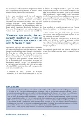 nos aéronefs et la culture maritime et opérationnelle de               la Marine, sa complémentarité à l’égard des autres
leurs équipages qui leur permettent de mener d’autres                  composantes aériennes de la défense et sa plus-value
missions sur des théâtres plus continentaux.                           dans les opérations interarmées et de sécurité en mer.
                                                                       Mais cette journée a permis aussi de rendre hommage à
Le Livre blanc a confirmé pour la Marine le maintien                   tous les hommes et les femmes de l’aéronautique navale
d’une « flotte équilibrée » hauturière rassemblant                     qui, depuis bientôt cent ans, participent au-dessus de
petits et grands bâtiments de surface, sous-marins,                    la mer tant à la défense des intérêts de la France qu’à la
forces spéciales et aéronefs de combat, ainsi que leurs                sécurité de nos concitoyens.
équipages respectifs. Chaque composante maritime
enrichit la Marine de ses facultés spécifiques, selon un
dosage subtil permettant d’optimiser l’efficience de                   Pour conclure, je voudrais rappeler ce que l’Amiral
l’ensemble. Ce dosage doit non seulement permettre                     Castex écrivait dans « La liaison des armes sur mer » :
l’action, mais également autoriser en parallèle la
                                                                       « Nous saurons, une fois pour toutes, que l’action
                                                                       solidaire des armes multiplie leur effet, et qu’elle est une
‘‘L’aéronautique navale, c’est une                                     des conditions des grands résultats.
capacité maritime au service du                                        Nous nous dirons sans cesse que toutes les armes sont
pays, l’aéronautique navale c’est                                      utiles, parce qu’elles se complètent, qu’aucune ne peut
                                                                       avoir la prétention de faire le travail des autres, et que leur
aussi la France en mer.’’                                              aide mutuelle permet seule d’accomplir intégralement la
                                                                       besogne de guerre. »
régénération organique. Cette régénération comprend
à la fois l’entretien du matériel, l’entraînement à la mer             L’aéronautique navale, c’est une capacité maritime au
d’un personnel qualifié et ses périodes de récupération.               service du pays, l’aéronautique navale c’est aussi la France
Car il ne faut pas oublier que derrière nos systèmes                   en mer.
d’armes, il y a avant tout des marins, dont des marins
du ciel, qui les mettent en œuvre. Et je n’y inclus pas
que les pilotes, mais également tous les mécaniciens
qui les assistent et sont indispensables à la mise en
œuvre de ces aéronefs à la mer. Cette responsabilité de
la préparation opérationnelle des forces aéronavales
relève du CEMM et s’intègre dans celle plus globale de
toute la marine nationale.

Ce colloque est donc l’occasion de marquer
l’importance de la fonction aéronautique au sein de




BIOGRAPHIE
  Le vice-amiral d’escadre Jacques Launay entre à l’École navale en 1974. Il rallie en 1977 le patrouilleur La Dieppoise à Nouméa.
  Il est affecté, en 1979, à la force océanique stratégique et embarque à bord du sous-marin Le Foudroyant. En 1980, il prend le
  commandement du dragueur Pivoine, puis est affecté en 1982 sur la frégate Tourville. Il sert, de 1984 à 1986, sur le porte-hélicoptères
  Jeanne d’Arc, puis, en 1986, sur la frégate Cassard, avant de commander, en 1988, l’aviso Commandant l’Herminier.
  Après des cours à la Führungsakademie de Hambourg, il est affecté de 1992 à 1995 à la direction du personnel militaire de la Marine
  en tant que gestionnaire ofﬁciers. De 1995 à 1998, il exerce les fonctions d’attaché naval près l’ambassade de France à Bonn. En
  1998, il rejoint l’état-major de la force d’action navale et participe en Adriatique à l’opération Allied Force/Trident pour le Kosovo
  à bord du Foch. En 1999, il commande la frégate Latouche-Tréville. Il devient, en 2002, sous-directeur « Affaires européennes et
  stratégiques » au SGDN, puis est nommé, en 2004, attaché de défense près l’ambassade de France à Londres. En 2007, il prend les
  responsabilités d’amiral commandant les forces maritimes de l’océan Indien (ALINDIEN).
  Le vice-amiral d’escadre Jacques Launay est nommé aux fonctions de major général de la Marine en février 2008.




Bulletin d’études de la Marine N°46                                  - 112 -
 
