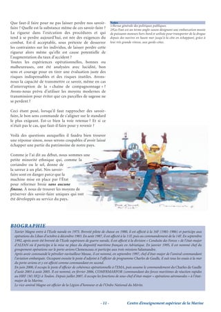 Que faut-il faire pour ne pas laisser perdre nos savoir-                  Notes
                                                                          1/Revue générale des politiques publiques.
faire ? Quelle est la substance même de ces savoir-faire ?                2/Go-Fast est un terme anglo-saxon désignant une embarcation munie
La rigueur dans l’exécution des procédures et qui                         de puissants moteurs hors-bord et utilisée pour transporter de la drogue
tend à se perdre aujourd’hui, est née des exigences du                    depuis des navires en haute mer jusqu’à la côte en échappant, grâce à
combat. Est-il acceptable, sous prétexte de desserrer                     leur très grande vitesse, aux garde-côtes.
les contraintes sur les individus, de laisser perdre cette
rigueur alors même qu’elle est cause potentielle de
l’augmentation du taux d’accident ?
Toutes les expériences opérationnelles, bonnes ou
malheureuses, ont été analysées avec lucidité, bon
sens et courage pour en tirer une évaluation juste des
risques indispensables et des risques inutiles. Avons-
nous la capacité de transmettre ce savoir, même en cas
d’interruption de la « chaîne de compagnonnage » ?
Avons-nous prévu d’utiliser les moyens modernes de
transmission pour éviter que ces parcelles de sagesse ne
se perdent ?

Ceci étant posé, lorsqu’il faut rapprocher des savoir-
faire, le bon sens commande de s’aligner sur le standard
le plus exigeant. Est-ce bien la voie retenue ? Et si ce
n’était pas le cas, que faut-il faire pour y revenir ?

Voilà des questions auxquelles il faudra bien trouver
une réponse sinon, nous serons coupables d’avoir laissé
échapper une partie du patrimoine de notre pays.

Comme je l’ai dit au début, nous sommes une
petite minorité ethnique qui, comme la
coriandre ou le sel, donne de
la saveur à un plat. Nos savoir-
faire sont en danger parce que la
machine mise en place par l’État
pour réformer broie sans aucune
finesse. À nous de trouver les moyens de
préserver des savoir-faire uniques qui ont
été développés au service du pays.




BIOGRAPHIE
  Xavier Magne entre à l’Ecole navale en 1975. Breveté pilote de chasse en 1980, il est affecté à la 16F (1981-1986) et participe aux
  opérations du Liban d’octobre à décembre 1983. En août 1987, il est affecté à la 11F, puis au commandement de la 14F. En septembre
  1992, après avoir été breveté de l’Ecole supérieure de guerre navale, il est affecté à la division « Conduite des Forces » de l’état-major
  d’ALFAN où il participe à la mise ne place du dispositif maritime français en Adriatique. En janvier 1995, il est nommé chef du
  groupement opérations sur le porte-avions Clemenceau et participe aux trois missions Salamandre.
  Après avoir commandé le pétrolier-ravitailleur Meuse, il est nommé, en septembre 1997, chef d’état-major de l’amiral commandant
  l’aviation embarquée. Occupant ensuite le poste d’adjoint à l’ofﬁcier de programme Charles de Gaulle, il suit tous les essais à la mer
  du porte-avions et y est affecté comme commandant en second.
  En juin 2000, il occupe le poste d’ofﬁcier de cohérence opérationnelle à l’EMA, puis assume le commandement du Charles de Gaulle
  d’août 2003 à août 2005. Il est nommé, en février 2006, COMFRMARFOR (commandant des forces maritimes de réaction rapides
  au HRF (M) HQ) à Toulon. Depuis juillet 2007, il occupe les fonctions de sous-chef d’état-major « opérations aéronavales » à l’état-
  major de la Marine.
  Le vice-amiral Magne est ofﬁcier de la Légion d’honneur et de l’Ordre National du Mérite.



                                                                 - 11 -               Centre d’enseignement supérieur de la Marine
 