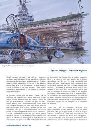 Serge Marko - Super-Etendards sur l’ascenseur - Aquarelle


                                                                        Capitaine de frégate (R) Pascal Chaigneau


       Merci Amiral, messieurs les officiers généraux,               de le rebaptiser São Paolo et, avec le projet « Amazonie
       messieurs les officiers supérieurs. Je voudrais vraiment,     bleue », a compris, plus que jamais, son tropisme
       surtout pour les synapses et les neurones, être Coutau-       géopolitique vers la mer. Ce pays continental, qui
       Bégarie1. Malheureusement, je n’ai que 25 ans d’amitié        occupe 48 % de l’Amérique du Sud, a désormais une
       qui me lient à lui et je suis chargé - je vous remercie       authentique ambition maritime et navale. Quand vous
       Amiral de l’honneur que vous me faites - d’occuper le         regardez ce qu’il en est de la Russie, je conviendrais avec
       temps avant la table ronde et ceci en vous livrant donc       vous qu’ils n’ont plus, hors porte-aéronefs, qu’un seul
       quelques réflexions.                                          vrai porte-avions, le Kuznetzov, mais ils ont redéfini
                                                                     récemment encore leur volonté de se développer. Donc,
       Le premier élément qui me vient à l’esprit est la             au moment où nos amis alliés américains sont en train
       demande de porte-avions. Cette demande porte-                 de penser comment réduire de onze - je ne parle pas de
       avions est une démonstration, s’il en était besoin, du        porte-aéronefs, mais de onze vrais porte-avions - à sept,
       fait que véritablement l’ensemble des pays du BRIC            nous avons aujourd’hui une résurgence de la Russie qui
       (Brésil, Russie, Inde, Chine) ont compris à quel point        est planifiée.
       son caractère indispensable était avéré. Cette envie de
       porte-avions peut être récente, à l’image de la Chine         Ayant dit cela, la deuxième réflexion que
       des années 1990, qui à l’école de Dalian est en train de      respectueusement je me permets de faire en votre
       former les cinquante premiers pilotes de son aéronavale.      présence, c’est que la possession de l’outil n’est pas
       L’Inde n’a évidemment aujourd’hui que l’ancien Hermès         corrélée à la capacité du savoir-faire. Posséder l’outil est
       rebaptisé2, mais a un très fort tropisme et une volonté       évidemment la première des choses, mais on apprend,
       avérée et affichée de développer le porte-avions. Le          dans les difficultés, son utilisation. Je repense à mes
       Brésil a eu le bon goût de racheter notre porte-avions et     conversations avec un homme pour qui je nourrissais


       Bulletin d’études de la Marine N°46                         - 12 -
 