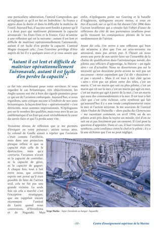 une particulière admiration, l’amiral Campredon, qui                enfin, n’épiloguons point sur Goering et la bataille
m’expliquait ce qu’il en fut en Indochine : la France a             d’Angleterre, épiloguons encore moins, si vous en
appris dans la durée et dans la difficulté la maîtrise de           êtes d’accord, sur ce qu’il en fut durant l’été 2006 dans
l’outil. Aujourd’hui, d’aucuns sont fondés à penser qu’il           l’action israélienne qui a ensuite fait l’objet d’assez de
y a deux pays qui maîtrisent pleinement la capacité                 réflexions du côté de nos partenaires israéliens pour
aéronavale : les États-Unis et la France. Ceci m’amène              qu’ils tirassent les conséquences pleines de la non
à une réflexion qui est la suivante : autant il est lent et         surdimension de l’aérien.
difficile de maîtriser opérationnellement l’aéronavale,
autant il est facile d’en perdre la capacité. L’amiral              Ayant dit cela, j’en arrive à une réflexion qui bien
Magne évoquait cela ; j’eus l’extrême privilège d’être              sûr m’amène à dire que l’on est aéro-terrestre ou
auprès de lui il y a quelques jours et je vous assure que           aéronaval, mais pas aérien pur. À l’heure où nous
                                                                    avons une perte de nos savoir-faire sur l’ensemble de la
 ‘‘Autant il est lent et difficile de                               chaîne de qualification dans l’aéronautique navale, des
                                                                    pilotes aux officiers d’appontage, la théorie « un égale
   maîtriser opérationnellement                                     zéro » est d’actualité. Nous ne disserterons pas sur la
 l’aéronavale, autant il est facile                                 nécessité qu’un deuxième porte-avions ne soit pas un

     d’en perdre la capacité’.’
                                                                    successeur ; notez cependant que j’ai dit « deuxième »
                                                                    et pas « second ». Mais il est tout à fait clair qu’un
                                                                    « aéro » n’est pas un pilote entre des tôles, c’est un
ce fut très enrichissant pour votre serviteur. Si vous              marin. C’est un marin qui sait en plus piloter, c’est un
regardez le cas britannique, très objectivement, les                marin qui vit sur la mer, c’est un marin qui agit en mer,
Anglo-saxons ont été à bien des égards pionniers pour               c’est un marin qui agit à partir de la mer, c’est un marin
ce qui est de l’aviation embarquée. Aujourd’hui, si nous            qui aura des commandements à la mer. Il est tout à fait
regardons, sans critique aucune à l’endroit de nos amis             clair que c’est cette richesse, cette symbiose qui fait
britanniques, la façon dont leur « opérationnalité » s’est          qu’aujourd’hui il y a une totale complémentarité entre
détricotée, nous sommes impressionnés. N’épiloguons                 la mer et l’action aérienne. Je me souviens de l’amiral
pas sur le nombre des qualifiés, mais vous avez là un cas           Alain Oudot de Dainville – alors pacha du Clemenceau
emblématique d’un Etat qui avait véritablement le cœur              – me racontant comment, en avril 1994, un de ses
du savoir-faire et qui l’a perdu assez vite.                        pilotes avait pris dans la tuyère un missile, tiré d’on ne
                                                                    sait où et pas forcément par un ennemi. Il s’est posé la
Troisième niveau de réflexion que je me permets                     question d’apponter. Dans ce cas, il faut vraiment cette
d’évoquer en votre présence : aérien versus aéro.                   symbiose, cette confiance entre le chef et le pilote ; il y a
Le colonel de Gaulle aimait à répéter que l’aviation                là une alchimie que l’on ne peut négliger.
c’était comme l’artillerie,
mais dans une projection
presque infinie et que sa
capacité était celle de la
destruction, mais qu’a
contrario, l’aviation n’avait
ni la capacité de contrôler,
ni la capacité de gérer,
ni la capacité de gagner.
À chaque fois, tout à fait
entre nous, que certains
esprits ont pensé qu’il était
possible de faire de l’aérien
seul, cela ne fut pas une
grande victoire. La seule
fois où cela a marché c’est
l’exception      stratégique,
que me rappelait encore
récemment            l’amiral
de Lastic quand nous
conversions, d’Hiroshima
                               Serge Marko - Super-Etendards au hangar- Aquarelle
et    de    Nagasaki.     Mais


                                                           - 13 -             Centre d’enseignement supérieur de la Marine
 