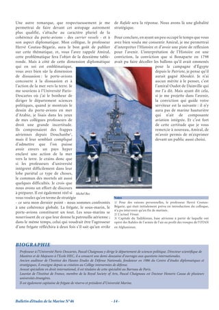 Une autre remarque, que respectueusement je me de Rafale sera la réponse. Nous avons là une globalité
permettrai de faire devant cet aréopage autrement stratégique.
plus qualifié, s’attache au caractère pluriel de la
cohérence du porte-avions - des carrier vessels - et à Pour conclure, en ayant un peu occupé le temps que vous
son aspect diplomatique. Mon collègue, le professeur avez bien voulu me consentir Amiral, je me permettrai
Hervé Coutau-Bégarie, aura le bon goût de publier d’interpréter l’Histoire et d’avoir une piste de réflexion
sur cette thématique, et, vous l’avez rappelé Amiral, pour l’avenir. L’interprétation de l’Histoire est une
cette problématique fera l’objet de la deuxième table- conviction, la conviction que si Bonaparte en 1798
ronde. Mais à côté de cette dimension diplomatique avait pu faire décoller les ballons qu’il avait emmenés
qui en soi est emblématique,                                                              pour la campagne d’Égypte
vous avez bien sûr la dimension                                                           depuis le Patriote, je pense qu’il
de dissuasion : le porte-avions                                                           aurait gagné Aboukir. Je n’ai
concourre à la dissuasion et à                                                            aucun mérite à le penser, c’est
l’action de la mer vers la terre. Je                                                      l’amiral Oudot de Dainville qui
me souviens à l’Université Paris-                                                         me l’a dit. Mais ayant dit cela,
Descartes où j’ai le bonheur de                                                           si je me projette dans l’avenir,
diriger le département sciences                                                           la conviction qui guide votre
politiques, quand je montrais le                                                          serviteur est la suivante : il n’y
dessin du porte-avions en mer                                                             aura pas de marine hauturière
d’Arabie, je lisais dans les yeux                                                         qui n’ait de composante
de mes collègues professeurs de                                                           aviation intégrée. Et c’est fort
droit une grande incertitude.                                                             de cette certitude que je vous
Ils comprenaient des frappes                                                              remercie à nouveau, Amiral, de
                                   3
aériennes depuis Douchanbe ,                                                              m’avoir permis de m’exprimer
mais il leur semblait compliqué                                                           devant un public aussi choisi.
d’admettre que l’on puisse
avoir envers un pays hyper
enclavé une action de la mer
vers la terre. Je crains donc que
si les professeurs d’université
intègrent difficilement dans leur
lobe pariétal ce type de choses,
le commun des mortels ait aussi
quelques difficultés. Je crois que
nous avons un effort de discours
à préparer. Il est également réel si Michel Bez
vous voulez qu’en terme de stratégie                        Notes
- ce sera mon dernier point - nous sommes confrontés 1/ Pour des raisons personnelles, le professeur Hervé Coutau-
à une cohérence globale. La frégate, le sous-marin, le Bégarie, qui était initialement prévu en introduction du colloque,
                                                            n’a pu intervenir qu’en fin de matinée.
porte-avions constituent un tout. Les sous-marins se 2/ L’actuel Viraat.
nourrissent de ce que leur donne la patrouille aérienne ; 3/ Capitale du Tadjikistan, base aérienne à partir de laquelle ont
dans le même temps, celui qui voudrait être l’agresseur opéré des Rafales de l’armée de l’air au profit des troupes de l’OTAN
d’une frégate réfléchira à deux fois s’il sait qu’un strike en Afghanistan.



BIOGRAPHIE
  Professeur à l’Université Paris-Descartes, Pascal Chaigneau y dirige le département de sciences politique. Directeur scientiﬁque de
  Mastères et de Majeures à l’Ecole HEC, il a consacré une demi-douzaine d’ouvrages aux questions internationales.
  Ancien auditeur de l’Institut des Hautes Etudes de Défense Nationale, fondateur en 1986 du Centre d’études diplomatiques et
  stratégiques, il enseigne depuis sa création au Collège interarmées de défense.
  Avocat spécialiste en droit international, il est titulaire de cette spécialité au Barreau de Paris.
  Lauréat de l’Institut de France, membre de la Royal Society of Arts, Pascal Chaigneau est Docteur Honoris Causa de plusieurs
  universités étrangères.
  Il est également capitaine de frégate de réserve et président d’Université Marine.



Bulletin d’études de la Marine N°46                                - 14 -
 
