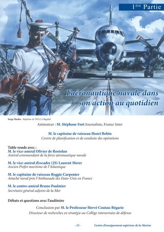 1 ère Partie




                                               L’aéronautique navale dans
                                                   son action au quotidien
Serge Marko - Baptême de l’ATL2 à Bagdad

                           Animateur : M. Stéphane Fort Journaliste, France Inter

                                   M. le capitaine de vaisseau Henri Bobin
                               Centre de planiﬁcation et de conduite des opérations

Table ronde avec :
M. le vice-amiral Olivier de Rostolan
Amiral commandant de la force aéronautique navale

M. le vice-amiral d’escadre (2S) Laurent Merer
Ancien Préfet maritime de l’Atlantique

M. le capitaine de vaisseau Reggie Carpenter
Attaché naval près l’Ambassade des Etats-Unis en France

M. le contre-amiral Bruno Paulmier
Secrétaire général adjoint de la Mer

Débats et questions avec l’auditoire
                        Conclusion par M. le Professeur Hervé Coutau-Bégarie
                   Directeur de recherches en stratégie au Collège interarmées de défense


                                                     - 15 -       Centre d’enseignement supérieur de la Marine
 