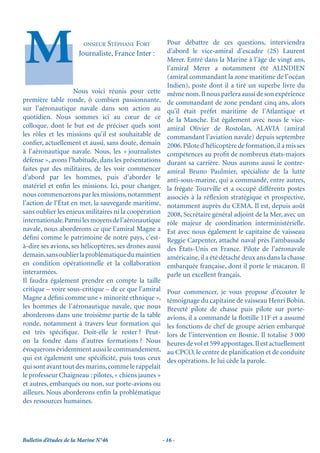 ONSIEUR STÉPHANE FORT            Pour débattre de ces questions, interviendra
                       Journaliste, France Inter :        d’abord le vice-amiral d’escadre (2S) Laurent
                                                          Merer. Entré dans la Marine à l’âge de vingt ans,
                                                          l’amiral Merer a notamment été ALINDIEN
                                                          (amiral commandant la zone maritime de l’océan
                                                          Indien), poste dont il a tiré un superbe livre du
                    Nous voici réunis pour cette          même nom. Il nous parlera aussi de son expérience
première table ronde, ô combien passionnante,             de commandant de zone pendant cinq ans, alors
sur l’aéronautique navale dans son action au              qu’il était préfet maritime de l’Atlantique et
quotidien. Nous sommes ici au cœur de ce                  de la Manche. Est également avec nous le vice-
colloque, dont le but est de préciser quels sont          amiral Olivier de Rostolan, ALAVIA (amiral
les rôles et les missions qu’il est souhaitable de        commandant l’aviation navale) depuis septembre
conﬁer, actuellement et aussi, sans doute, demain         2006. Pilote d’hélicoptère de formation, il a mis ses
à l’aéronautique navale. Nous, les « journalistes         compétences au proﬁt de nombreux états-majors
défense », avons l’habitude, dans les présentations       durant sa carrière. Nous aurons aussi le contre-
faites par des militaires, de les voir commencer          amiral Bruno Paulmier, spécialiste de la lutte
d’abord par les hommes, puis d’aborder le                 anti-sous-marine, qui a commandé, entre autres,
matériel et enﬁn les missions. Ici, pour changer,         la frégate Tourville et a occupé différents postes
nous commencerons par les missions, notamment             associés à la réﬂexion stratégique et prospective,
l’action de l’État en mer, la sauvegarde maritime,        notamment auprès du CEMA. Il est, depuis août
sans oublier les enjeux militaires ni la coopération      2008, Secrétaire général adjoint de la Mer, avec un
internationale. Parmi les moyens de l’aéronautique        rôle majeur de coordination interministérielle.
navale, nous aborderons ce que l’amiral Magne a           Est avec nous également le capitaine de vaisseau
déﬁni comme le patrimoine de notre pays, c’est-           Reggie Carpenter, attaché naval près l’ambassade
à-dire ses avions, ses hélicoptères, ses drones aussi     des États-Unis en France. Pilote de l’aéronavale
demain, sans oublier la problématique du maintien         américaine, il a été détaché deux ans dans la chasse
en condition opérationnelle et la collaboration           embarquée française, dont il porte le macaron. Il
interarmées.                                              parle un excellent français.
Il faudra également prendre en compte la taille
critique – voire sous-critique – de ce que l’amiral       Pour commencer, je vous propose d’écouter le
Magne a déﬁni comme une « minorité ethnique »,            témoignage du capitaine de vaisseau Henri Bobin.
les hommes de l’aéronautique navale, que nous             Breveté pilote de chasse puis pilote sur porte-
aborderons dans une troisième partie de la table          avions, il a commandé la ﬂottille 11F et a assumé
ronde, notamment à travers leur formation qui             les fonctions de chef de groupe aérien embarqué
est très spéciﬁque. Doit-elle le rester ? Peut-           lors de l’intervention en Bosnie. Il totalise 3 000
on la fondre dans d’autres formations ? Nous              heures de vol et 599 appontages. Il est actuellement
évoquerons évidemment aussi le commandement,              au CPCO, le centre de planiﬁcation et de conduite
qui est également une spéciﬁcité, puis tous ceux          des opérations. Je lui cède la parole.
qui sont avant tout des marins, comme le rappelait
le professeur Chaigneau : pilotes, « chiens jaunes »
et autres, embarqués ou non, sur porte-avions ou
ailleurs. Nous aborderons enﬁn la problématique
des ressources humaines.




Bulletin d’études de la Marine N°46                     - 16 -
 