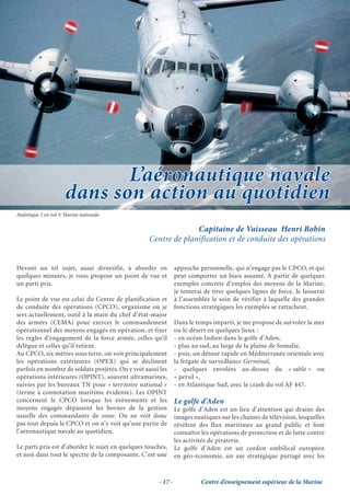 L’aéronautique navale
                      dans son action au quotidien
Atalntique 2 en vol © Marine nationale

                                                                 Capitaine de Vaisseau Henri Bobin
                                                   Centre de planification et de conduite des opérations


Devant un tel sujet, aussi diversifié, à aborder en            approche personnelle, qui n’engage pas le CPCO, et qui
quelques minutes, je vous propose un point de vue et           peut comporter un biais assumé. À partir de quelques
un parti pris.                                                 exemples concrets d’emploi des moyens de la Marine,
                                                               je tenterai de tirer quelques lignes de force. Je laisserai
Le point de vue est celui du Centre de planification et        à l’assemblée le soin de vérifier à laquelle des grandes
de conduite des opérations (CPCO), organisme où je             fonctions stratégiques les exemples se rattachent.
sers actuellement, outil à la main du chef d’état-major
des armées (CEMA) pour exercer le commandement                 Dans le temps imparti, je me propose de survoler la mer
opérationnel des moyens engagés en opération, et fixer         ou le désert en quelques lieux :
les règles d’engagement de la force armée, celles qu’il        - en océan Indien dans le golfe d’Aden,
délègue et celles qu’il retient.                               - plus au sud, au large de la plaine de Somalie,
Au CPCO, six mètres sous terre, on voit principalement         - puis, un détour rapide en Méditerranée orientale avec
les opérations extérieures (OPEX) qui se déclinent             la frégate de surveillance Germinal,
parfois en nombre de soldats projetés. On y voit aussi les     - quelques envolées au-dessus du « sable » ou
opérations intérieures (OPINT), souvent ultramarines,          « persil »,
suivies par les bureaux TN pour « territoire national »        - en Atlantique Sud, avec le crash du vol AF 447.
(terme à connotation maritime évidente). Les OPINT
concernent le CPCO lorsque les évènements et les               Le golfe d’Aden
moyens engagés dépassent les bornes de la gestion              Le golfe d’Aden est un lieu d’attention qui draine des
usuelle des commandants de zone. On ne voit donc               images nautiques sur les chaînes de télévision, lesquelles
pas tout depuis le CPCO et on n’y voit qu’une partie de        révèlent des flux maritimes au grand public et font
l’aéronautique navale au quotidien.                            connaître les opérations de protection et de lutte contre
                                                               les activités de piraterie.
Le parti pris est d’aborder le sujet en quelques touches,      Le golfe d’Aden est un cordon ombilical européen
et non dans tout le spectre de la composante. C’est une        en géo-économie, un axe stratégique partagé avec les



                                                      - 17 -             Centre d’enseignement supérieur de la Marine
 
