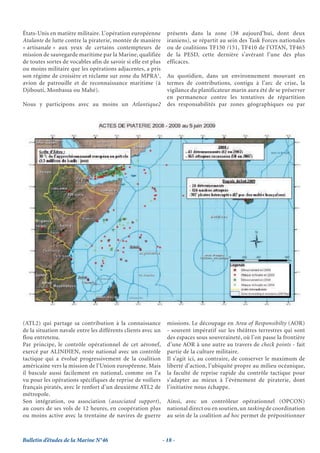 États-Unis en matière militaire. L’opération européenne          présents dans la zone (38 aujourd’hui, dont deux
Atalante de lutte contre la piraterie, montée de manière         iraniens), se répartit au sein des Task Forces nationales
« artisanale » aux yeux de certains contempteurs de              ou de coalitions TF150 /151, TF410 de l’OTAN, TF465
mission de sauvegarde maritime par la Marine, qualifiée          de la PESD, cette dernière s’avérant l’une des plus
de toutes sortes de vocables afin de savoir si elle est plus     efficaces.
ou moins militaire que les opérations adjacentes, a pris
son régime de croisière et réclame sur zone du MPRA1,            Au quotidien, dans un environnement mouvant en
avion de patrouille et de reconnaissance maritime (à             termes de contributions, contigu à l’arc de crise, la
Djibouti, Monbassa ou Mahé).                                     vigilance du planificateur marin aura été de se préserver
                                                                 en permanence contre les tentatives de répartition
Nous y participons avec au moins un Atlantique2                  des responsabilités par zones géographiques ou par




(ATL2) qui partage sa contribution à la connaissance             missions. Le découpage en Area of Responsibilty (AOR)
de la situation navale entre les différents clients avec un      - souvent impératif sur les théâtres terrestres qui sont
flou entretenu.                                                  des espaces sous souveraineté, où l’on passe la frontière
Par principe, le contrôle opérationnel de cet aéronef,           d’une AOR à une autre au travers de check points - fait
exercé par ALINDIEN, reste national avec un contrôle             partie de la culture militaire.
tactique qui a évolué progressivement de la coalition            Il s’agit ici, au contraire, de conserver le maximum de
américaine vers la mission de l’Union européenne. Mais           liberté d’action, l’ubiquité propre au milieu océanique,
il bascule aussi facilement en national, comme on l’a            la faculté de reprise rapide du contrôle tactique pour
vu pour les opérations spécifiques de reprise de voiliers        s’adapter au mieux à l’évènement de piraterie, dont
français piratés, avec le renfort d’un deuxième ATL2 de          l’initiative nous échappe.
métropole.
Son intégration, ou association (associated support),            Ainsi, avec un contrôleur opérationnel (OPCON)
au cours de ses vols de 12 heures, en coopération plus           national direct ou en soutien, un tasking de coordination
ou moins active avec la trentaine de navires de guerre           au sein de la coalition ad hoc permet de prépositionner



Bulletin d’études de la Marine N°46                            - 18 -
 