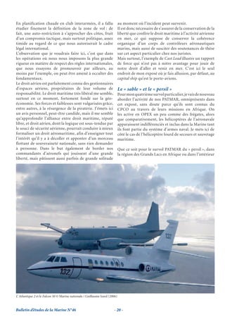 En planification chaude en club interarmées, il a fallu                       au moment où l’incident peut survenir.
étudier finement la définition de la zone de vol : de                         Il est donc nécessaire de s’assurer de la conservation de la
fait, une auto-restriction à s’approcher des côtes, fruit                     liberté que confère le droit maritime à l’activité aérienne
d’un compromis tactique, mais surtout politique, assez                        en mer, ce qui suppose de conserver la cohérence
timide au regard de ce que nous autoriserait le cadre                         organique d’un corps de contrôleurs aéronautiques
légal international.                                                          marins, mais aussi de susciter des soutenances de thèse
L’observation que je voudrais faire ici, c’est que dans                       sur cet aspect particulier chez nos juristes.
les opérations où nous nous imposons la plus grande                           Mais surtout, l’exemple de Cast Lead illustre un rapport
rigueur en matière de respect des règles internationales,                     de force qui n’est pas à notre avantage pour jouir de
que nous essayons de promouvoir par ailleurs, au                              notre droit d’aller et venir en mer. C’est ici le seul
moins par l’exemple, on peut être amené à occulter des                        endroit de mon exposé où je fais allusion, par défaut, au
fondamentaux.                                                                 capital ship qu’est le porte-avions.
Le droit aérien est parfaitement connu des gestionnaires
d’espaces aériens, propriétaires de leur volume de                            Le « sable » et le « persil »
responsabilité. Le droit maritime très libéral me semble,                     Pour mon quatrième survol particulier, je vais de nouveau
surtout en ce moment, fortement fondé sur la géo-                             aborder l’activité de nos PATMAR, omniprésents dans
économie. Ses forces et faiblesses sont vulgarisées grâce,                    cet exposé, sans doute parce qu’ils sont connus du
entre autres, à la résurgence de la piraterie. J’émets ici                    CPCO au travers de leurs missions en Afrique. On
un avis personnel, peut-être candide, mais il me semble                       les active en OPEX un peu comme des frégates, alors
qu’approfondir l’alliance entre droit maritime, réputé                        que comparativement, les hélicoptères de l’aéronavale
libre, et droit aérien, dont la logique est sous-tendue par                   apparaissent indifférenciés et inclus dans la Marine tant
le souci de sécurité aérienne, pourrait conduire à mieux                      ils font partie du système d’armes naval. Je mets ici de
formaliser un droit aéromaritime, afin d’enseigner tout                       côté le cas de l’hélicoptère lourd de secours et sauvetage
l’intérêt qu’il y a à décoller et apponter d’un morceau                       maritime.
flottant de souveraineté nationale, sans rien demander
à personne. Dans le but également de border nos                               Que ce soit pour le survol PATMAR du « persil », dans
commandants d’aéronefs qui jouissent d’une grande                             la région des Grands Lacs en Afrique ou dans l’intérieur
liberté, mais pâtissent aussi parfois de grande solitude




L’ Atlantique 2 et le Falcon 50 © Marine nationale / Guillaume Izard (2006)



Bulletin d’études de la Marine N°46                                     - 20 -
 
