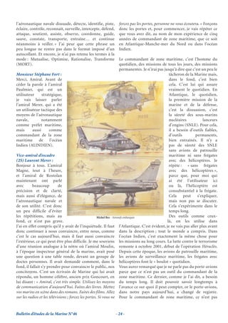 l’aéronautique navale dissuade, détecte, identifie, piste,        forcez pas les portes, personne ne vous écoutera. » Forçons
éclaire, contrôle, reconnaît, surveille, intercepte, défend,      donc les portes et, pour commencer, je vais répéter ce
attaque, soutient, assiste, observe, coordonne, guide,            que vous avez dit, au nom de mon expérience de cinq
sauve, constate, transporte, entraîne… et continue                années de commandant de zone maritime, que ce soit
néanmoins à veiller. » J’ai peur que cette phrase un              en Atlantique-Manche-mer du Nord ou dans l’océan
peu longue ne rentre pas dans le format imposé d’un               Indien.
autocollant. Et encore, je n’ai pas retenu les termes à la
mode : Mutualise, Optimise, Rationalise, Transforme                     Le commandant de zone maritime, c’est l’homme du
(MORT).                                                                 quotidien, des missions de tous les jours, des missions
                                                                        permanentes. Je n’irai pas jusqu’à dire que c’est un peu le
Monsieur Stéphane Fort :                                                                              tâcheron de la Marine mais,
Merci, Amiral. Avant de                                                                               dans le fond, c’est bien
céder la parole à l’amiral                                                                            cela. C’est lui qui assure
Paulmier, qui est un                                                                                  vraiment le quotidien. En
utilisateur      stratégique,                                                                         Atlantique, le quotidien,
je vais laisser parler                                                                                la première mission de la
l’amiral Merer, qui a été                                                                             marine et de la défense,
un utilisateur tactique des                                                                           c’est la dissuasion, c’est
moyens de l’aéronautique                                                                              la sûreté des sous-marins
navale,          notamment                                                                            nucléaires           lanceurs
comme préfet maritime,                                                                                d’engins (SNLE). Pour cela,
mais       aussi      comme                                                                           il a besoin d’outils fiables,
commandant de la zone                                                                                 d’outils        permanents,
maritime       de      l’océan                                                                        bien entraînés. Il n’y a
Indien (ALINDIEN).                                                                                    pas de sûreté des SNLE
                                                                                                      sans avions de patrouille
Vice-amiral d’escadre                                                                                 maritime ni sans frégates
(2S) Laurent Merer :                                                                                  avec des hélicoptères. Je
Bonjour à tous. L’amiral                                                                              répète : « sans frégates
Magne, tout à l’heure,                                                                                avec des hélicoptères »,
et l’amiral de Rostolan                                                                               parce que, pour moi qui
maintenant ont parlé                                                                                  ai été l’utilisateur ici
avec       beaucoup         de                                                                        ou là, l’hélicoptère est
précision et de clarté,                                                                               consubstantiel à la frégate.
mais aussi d’élégance, de                                                                             Cela     peut    s’expliquer,
l’aéronautique navale et                                                                              mais non pas se discuter.
de son utilité. C’est donc                                                                            Cela s’expérimente dans le
un peu difficile d’éviter                                                                             temps long.
les répétitions, mais au                              Michel Bez - Aéronefs embarqués                 Des outils comme ceux-
fond, ce n’est pas grave.                                                                            là, on les utilise dans
J’ai en effet compris qu’il y avait de l’inquiétude. Il faut l’Atlantique. C’est évident, je ne vais pas aller plus avant
donc continuer à nous convaincre, entre nous, comme dans la description ; tout le monde a compris. Dans
c’est le cas aujourd’hui, mais il faut aussi convaincre l’océan Indien, c’est exactement la même chose pour
l’extérieur, ce qui peut être plus difficile. Je me souviens les missions au long cours. La lutte contre le terrorisme
d’une réunion analogue à la nôtre où l’amiral Moulin, remonte à octobre 2001, début de l’opération Héraclès.
à l’époque inspecteur général de la marine, avait posé Depuis cette époque, les avions de patrouille maritime,
une question à une table ronde, devant un groupe de les avions de surveillance maritime, les frégates avec
doctes personnes. Il avait demandé comment, dans le hélicoptères font le « boulot » quotidien.
fond, il fallait s’y prendre pour convaincre le public, nos Vous aurez remarqué que je ne parle pas du porte-avions
concitoyens. C’est un écrivain de Marine qui lui avait parce que ce n’est pas un outil du commandant de la
répondu, un homme célèbre, ancien prix Goncourt, en zone maritime. Ce dernier, comme je l’ai dit, a besoin
lui disant : « Amiral, c’est très simple. Utilisez les moyens du temps long. Il doit pouvoir savoir longtemps à
de communication d’aujourd’hui. Faites des livres. Mettez l’avance ce sur quoi il peut compter, or le porte-avions,
vos marins en scène dans des romans. Faites des films. Allez dans notre pays aujourd’hui, a changé de registre.
sur les radios et les télévisions ; forcez les portes. Si vous ne Pour le commandant de zone maritime, ce n’est pas


Bulletin d’études de la Marine N°46                             - 24 -
 