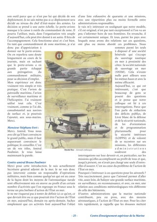 son outil parce que ce n’est pas lui qui décide de son           d’une liste exhaustive de quarante et une missions,
déploiement. Je ne sais même pas si ce déploiement sera          avec une répartition plus ou moins formelle entre
décidé au niveau du chef d’état-major des armées. La             administrations responsables.
décision se prend à une autre échelle. Le porte-avions           Je vais m’y intéresser en soulignant que notre modèle,
manque à la caisse à outils du commandant de zone. Il            s’il est original, n’est pas tant exceptionnel si l’on va un
pourra l’utiliser, mais, dans l’organisation très souple         peu s’informer hors de nos frontières. En revanche, il
d’aujourd’hui, cela peut être donné à un autre. Il fera de       est certainement unique. Et tous, parmi les pays avec
l’accompagnement. Cela fonctionne ainsi et c’est bien.           lesquels nous avons des relations sur ces questions,
En tant que commandement de zone maritime, je n’ai               ont plus ou moins abordé ces problèmes. Nous
donc pas d’appréciation à                                                                          sommes parmi les seuls
donner sur le porte-avions.                                                                        à disposer d’ une société
On en reparlera sans doute                                                                         bénévole qui s’occupe
longuement au cours de la                                                                          du sauvetage nautique
journée, mais en sachant                                                                           en mer à proximité des
que le porte-avions a en                                                                           côtes : la société nationale
grande partie échappé                                                                              de sauvetage en mer
aux      prérogatives     du                                                                       (SNSM). Cela n’existe
commandement militaire,                                                                            nulle part ailleurs sous
pour sa décision d’emploi.                                                                         les mêmes bases et avec la
Mon expérience est donc                                                                            même efficacité.
vraiment très simple et très                                                                       Aujourd’hui, ce qui est
pratique. C’est l’avion de                                                                         intéressant, c’est que
patrouille maritime, l’avion                                                                       beaucoup de gens se
de surveillance maritime et                                                                        posent des questions
l’hélicoptère. J’ai vraiment                                                                       et je pense que notre
utilisé tout cela. C’est                                                                           colloque est lié à ces
vraiment, comme je l’ai dit,                                                                       interrogations. Parce que
consubstantiel aux navires                                                                         l’on parle de réduction
de surface et, je pourrais                                                                         des déficits publics, de
l’ajouter, aux sous-marins.                                                                        Livre blanc de la défense
Merci.                                                                                             et de la sécurité nationale,
                                                                                                   de     loi    d’orientation
Monsieur Stéphane Fort :                                                                           et de programmation
Merci, Amiral. Vous nous                                                                           pluriannuelle          pour
avez dit qu’il faut convaincre                                                                     la sécurité intérieurs
le grand public, mais il faut                                                                      (LOPPSI) et de volonté
auparavant convaincre le                                                                           de se recentrer sur ses
politique, le conseiller. C’est                                                                    missions, les différentes
un de vos rôles, Amiral                           Michel Bez - Aéronefs embarqués
                                                                                                   administrations
Paulmier. Je vous laisse                                                                           soulèvent                des
maintenant la parole.                                            interrogations sur leur devenir et, en particulier, sur les
                                                                 missions qu’elles accomplissent au profit de tous et que,
Contre-amiral Bruno Paulmier                                     jusqu’à présent, on n’avait pas chargé une seule d’entre-
Merci pour cette introduction. Je suis actuellement elles d’assurer. C’est au cœur du problème de l’action de
Secrétaire général adjoint de la mer. Je ne vais donc l’État en mer.
pas intervenir comme un responsable d’opérations Pourquoi s’intéresser à ces questions pour les aéronefs ?
militaires, mais bien comme quelqu’un qui est au cœur Très succinctement, parce que l’aéronef permet d’aller
de la façon dont les moyens de l’aéronautique navale vite, assez loin, de balayer une grande surface maritime,
sont effectivement mis en œuvre au profit d’un certain en surveillance, en reconnaissance, et avec, en mer, une
nombre d’activités que l’on regroupe en France sous le relation aux conditions météorologiques très différente
terme un peu barbare d’action de l’État en mer.                  de celle des bâtiments.
Je ne me risquerai pas à tenter de définir ici ce qu’est, ce D’autres administrations que la marine nationale
que devrait être ou ce que pourrait être l’action de l’État contribuent, peu ou prou, avec des moyens
en mer, aujourd’hui, demain ou après-demain. Sachez aéronautiques, à l’action de l’État en mer. Pour les citer
simplement que ces activités font aujourd’hui l’objet très rapidement, je rappelle que les douanes mettent


                                                          - 25 -           Centre d’enseignement supérieur de la Marine
 