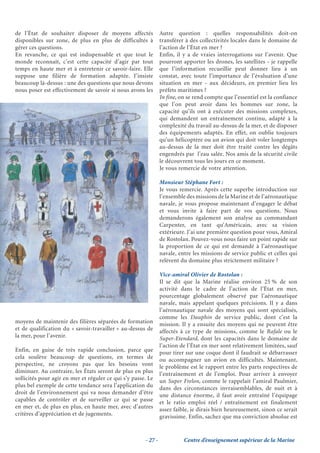 de l’État de souhaiter disposer de moyens affectés              Autre question : quelles responsabilités doit-on
disponibles sur zone, de plus en plus de difficultés à          transférer à des collectivités locales dans le domaine de
gérer ces questions.                                            l’action de l’État en mer ?
En revanche, ce qui est indispensable et que tout le            Enfin, il y a de vraies interrogations sur l’avenir. Que
monde reconnaît, c’est cette capacité d’agir par tout           pourront apporter les drones, les satellites - je rappelle
temps en haute mer et à entretenir ce savoir-faire. Elle        que l’information recueillie peut donner lieu à un
suppose une filière de formation adaptée. J’insiste             constat, avec toute l’importance de l’évaluation d’une
beaucoup là-dessus : une des questions que nous devons          situation en mer - aux décideurs, en premier lieu les
nous poser est effectivement de savoir si nous avons les        préfets maritimes ?
                                                                In fine, on se rend compte que l’essentiel est la confiance
                                                                que l’on peut avoir dans les hommes sur zone, la
                                                                capacité qu’ils ont à exécuter des missions complexes,
                                                                qui demandent un entraînement continu, adapté à la
                                                                complexité du travail au-dessus de la mer, et de disposer
                                                                des équipements adaptés. En effet, on oublie toujours
                                                                qu’un hélicoptère ou un avion qui doit voler longtemps
                                                                au-dessus de la mer doit être traité contre les dégâts
                                                                engendrés par l’eau salée. Nos amis de la sécurité civile
                                                                le découvrent tous les jours en ce moment.
                                                                Je vous remercie de votre attention.

                                                                Monsieur Stéphane Fort :
                                                                Je vous remercie. Après cette superbe introduction sur
                                                                l’ensemble des missions de la Marine et de l’aéronautique
                                                                navale, je vous propose maintenant d’engager le débat
                                                                et vous invite à faire part de vos questions. Nous
                                                                demanderons également son analyse au commandant
                                                                Carpenter, en tant qu’Américain, avec sa vision
                                                                extérieure. J’ai une première question pour vous, Amiral
                                                                de Rostolan. Pouvez-vous nous faire un point rapide sur
                                                                la proportion de ce qui est demandé à l’aéronautique
                                                                navale, entre les missions de service public et celles qui
                                                                relèvent du domaine plus strictement militaire ?

                                                                Vice-amiral Olivier de Rostolan :
                                                                Il se dit que la Marine réalise environ 25 % de son
                                                                activité dans le cadre de l’action de l’État en mer,
                                                                pourcentage globalement observé par l’aéronautique
                                                                navale, mais appelant quelques précisions. Il y a dans
                                                                l’aéronautique navale des moyens qui sont spécialisés,
                                                                comme les Dauphin de service public, dont c’est la
moyens de maintenir des filières séparées de formation          mission. Il y a ensuite des moyens qui ne peuvent être
et de qualification du « savoir-travailler » au-dessus de       affectés à ce type de missions, comme le Rafale ou le
la mer, pour l’avenir.                                          Super-Etendard, dont les capacités dans le domaine de
                                                                l’action de l’État en mer sont relativement limitées, sauf
Enfin, en guise de très rapide conclusion, parce que            pour tirer sur une coque dont il faudrait se débarrasser
cela soulève beaucoup de questions, en termes de                ou accompagner un avion en difficultés. Maintenant,
perspective, ne croyons pas que les besoins vont                le problème est le rapport entre les parts respectives de
diminuer. Au contraire, les États seront de plus en plus        l’entraînement et de l’emploi. Pour arriver à envoyer
sollicités pour agir en mer et réguler ce qui s’y passe. Le     un Super Frelon, comme le rappelait l’amiral Paulmier,
plus bel exemple de cette tendance sera l’application du        dans des circonstances invraisemblables, de nuit et à
droit de l’environnement qui va nous demander d’être            une distance énorme, il faut avoir entraîné l’équipage
capables de contrôler et de surveiller ce qui se passe          et le ratio emploi réel / entraînement est finalement
en mer et, de plus en plus, en haute mer, avec d’autres         assez faible, je dirais bien heureusement, sinon ce serait
critères d’appréciation et de jugements.                        gravissime. Enfin, sachez que ma conviction absolue est


                                                       - 27 -             Centre d’enseignement supérieur de la Marine
 