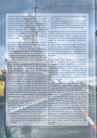 Faute de pouvoir inﬂuencer les spéciﬁcations de ses        −   au Kosovo avec un tiers des missions de combat
appareils, déﬁnies à l’époque par la Royal Air Force,          de la coalition1 ;
la marine britannique concentre ses efforts sur les        −   et pendant la campagne qui a conduit à la chute
bâtiments porteurs et sera à l’origine de la plupart des       des Talibans en Afghanistan où 80 % des missions
innovations en matière de porte-avions. Elle réﬂéchit          des deux premiers mois de l’engagement ont été
également à leur emploi opérationnel, comme                    réalisées par l’aviation embarquée américaine.
l’illustre l’attaque de Tarente. Réalisée en novembre
1940 par des avions lancés de l’Illustrious, celle-ci      La guerre froide est l’âge d’or de l’aviation de patrouille
permet de mettre hors de combat le tiers de la marine      maritime : la priorité donnée aux sous-marins par
italienne et préﬁgure l’attaque de Pearl Harbor 13         les Soviétiques oblige l’OTAN à s’équiper de forces
mois plus tard.                                            susceptibles de maintenir les ﬂux transatlantiques sans
                                                           lesquels les opérations continentales s’arrêteraient
Ce coup d’éclat est le premier d’une longue série, car     rapidement.
les aéronautiques navales joueront un rôle majeur          Au départ simple moyen de transport, l’hélicoptère
dans la Seconde Guerre mondiale.                           se dote de capteurs et d’armes, devenant, par son
A l’Ouest, la bataille de l’Atlantique constitue un        embarquement sur les plates-formes mobiles, un des
tournant de la guerre. Elle a vu la défaite des sous-      éléments majeurs du système de combat des navires
marins allemands insufﬁsamment soutenus par la             modernes dont il décuple les capacités de détection et
Luftwaffe et harcelés par des Alliés qui, outre des        de combat.
escorteurs, disposaient, eux, d’avions de patrouille
maritime et de porte-avions d’escorte pour protéger        De nombreux pays cherchent, et quelquefois
leurs convois.                                             réussissent, à acquérir des moyens aériens dans
Les « Task Forces » articulées autour des porte-avions     leur conquête d’une dimension aéro-maritime.
américains seront la clé du succès dans la guerre          La première étape est souvent l’acquisition d’une
du Paciﬁque où elles se révéleront capables, non           aviation de surveillance maritime basée à terre. La
seulement d’acquérir la maîtrise de la mer, mais aussi     seconde porte sur l’hélicoptère embarqué, tant est
d’utiliser cette maîtrise pour s’emparer de la terre.      radicale la supériorité opérationnelle d’un bâtiment
                                                           qui en dispose. L’arrivée future de drones aériens
La rupture est d’importance : l’éventail des capacités     embarqués pourrait faire évoluer la situation sans en
d’actions maritimes s’est enrichi. En plus de la           modiﬁer le principe.
traditionnelle pression maritime, lente et progressive,
outre le débarquement et le soutien de forces              Depuis la Seconde Guerre mondiale, de nombreux
terrestres, les moyens maritimes peuvent dorénavant        pays ont tenté de se doter de porte-avions, mais peu
frapper fort et profondément à l’intérieur des terres.     ont réussi car la maîtrise de l’outil est exigeante et
Loin d’être balayées par les avions basés à terre,         complexe. À la suite de l’Union soviétique, la Russie
loin d’être rendues obsolètes par les outils aériens,      s’y emploie depuis plus de 30 ans ; elle envisage la
les ﬂottes peuvent, grâce justement à ces outils agir      construction de porte-avions de 60 000 tonnes à
directement sur la terre.                                  propulsion nucléaire pour remplacer son unique
                                                           porte-avions actuel. L’Inde dispose de porte-avions
Un temps discutés dans le désarmement qui suivra           depuis les années 1950, sans jamais avoir réellement
la Deuxième Guerre mondiale, les porte-avions              discipliné leur mise en œuvre ; elle vise à passer à la
américains s’afﬁrmeront jusqu’à nos jours comme            vitesse supérieure en se dotant, à terme, de deux à trois
le principal outil de projection de la puissance           porte-avions. La Chine adapte un ex-porte-avions
américaine. Ce rôle majeur débutera avec la guerre de      soviétique pour acquérir les savoir-faire dans la mise
Corée, se conﬁrmera pendant la guerre du Vietnam et,       en œuvre de l’aviation embarquée. C’est une première
plus récemment :                                           étape avant la construction de porte-avions nationaux
− pendant les deux guerres du Golfe (1991 et 2003)         puis, à plus long terme, de porte-avions nucléaires de
    où les avions embarqués américains effectueront        la classe des 90 000 tonnes. Il faut y ajouter le Brésil,
    entre un tiers et la moitié des missions de            avec qui la marine nationale entretient des liens
    combat ;                                               particuliers.
 