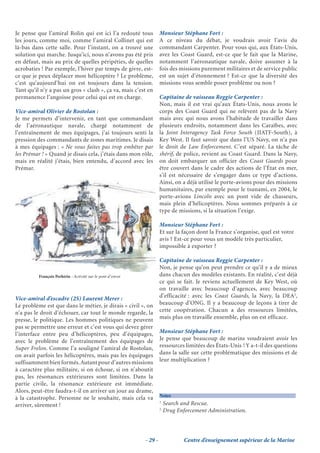 Je pense que l’amiral Rolin qui est ici l’a redouté tous              Monsieur Stéphane Fort :
les jours, comme moi, comme l’amiral Collinet qui est                 A ce niveau du débat, je voudrais avoir l’avis du
là-bas dans cette salle. Pour l’instant, on a trouvé une              commandant Carpenter. Pour vous qui, aux États-Unis,
solution qui marche. Jusqu’ici, nous n’avons pas été pris             avez les Coast Guard, est-ce que le fait que la Marine,
en défaut, mais au prix de quelles péripéties, de quelles             notamment l’aéronautique navale, doive assumer à la
acrobaties ! Par exemple, l’hiver par temps de givre, est-            fois des missions purement militaires et de service public
ce que je peux déplacer mon hélicoptère ? Le problème,                est un sujet d’étonnement ? Est-ce que la diversité des
c’est qu’aujourd’hui on est toujours dans la tension.                 missions vous semble poser problème ou non ?
Tant qu’il n’y a pas un gros « clash », ça va, mais c’est en
permanence l’angoisse pour celui qui est en charge.                   Capitaine de vaisseau Reggie Carpenter :
                                                                      Non, mais il est vrai qu’aux États-Unis, nous avons le
Vice-amiral Olivier de Rostolan :                                     corps des Coast Guard qui ne relèvent pas de la Navy
Je me permets d’intervenir, en tant que commandant                    mais avec qui nous avons l’habitude de travailler dans
de l’aéronautique navale, chargé notamment de                         plusieurs endroits, notamment dans les Caraïbes, avec
l’entraînement de mes équipages, j’ai toujours senti la               la Joint Interagency Task Force South (JIATF-South), à
pression des commandants de zones maritimes. Je disais                Key West. Il faut savoir que dans l’US Navy, on n’a pas
à mes équipages : « Ne vous faites pas trop embêter par               le droit de Law Enforcement. C’est séparé. La tâche de
les Prémar ! » Quand je disais cela, j’étais dans mon rôle,           shérif, de police, revient au Coast Guard. Dans la Navy,
mais en réalité j’étais, bien entendu, d’accord avec les              on doit embarquer un officier des Coast Guards pour
Prémar.                                                               être couvert dans le cadre des actions de l’État en mer,
                                                                      s’il est nécessaire de s’engager dans ce type d’actions.
                                                                      Ainsi, on a déjà utilisé le porte-avions pour des missions
                                                                      humanitaires, par exemple pour le tsunami, en 2004, le
                                                                      porte-avions Lincoln avec un pont vide de chasseurs,
                                                                      mais plein d’hélicoptères. Nous sommes préparés à ce
                                                                      type de missions, si la situation l’exige.

                                                                      Monsieur Stéphane Fort :
                                                                      Et sur la façon dont la France s’organise, quel est votre
                                                                      avis ? Est-ce pour vous un modèle très particulier,
                                                                      impossible à exporter ?

                                                                      Capitaine de vaisseau Reggie Carpenter :
                                                                      Non, je pense qu’on peut prendre ce qu’il y a de mieux
          François Perhirin - Activité sur le pont d’envoi            dans chacun des modèles existants. En réalité, c’est déjà
                                                                      ce qui se fait. Je reviens actuellement de Key West, où
                                                                      on travaille avec beaucoup d’agences, avec beaucoup
Vice-amiral d’escadre (2S) Laurent Merer :                            d’efficacité : avec les Coast Guards, la Navy, la DEA2,
Le problème est que dans le métier, je dirais « civil », on           beaucoup d’ONG. Il y a beaucoup de leçons à tirer de
n’a pas le droit d’échouer, car tout le monde regarde, la             cette coopération. Chacun a des ressources limitées,
presse, le politique. Les hommes politiques ne peuvent                mais plus on travaille ensemble, plus on est efficace.
pas se permettre une erreur et c’est vous qui devez gérer
l’interface entre peu d’hélicoptères, peu d’équipages,                Monsieur Stéphane Fort :
avec le problème de l’entraînement des équipages de                   Je pense que beaucoup de marins voudraient avoir les
Super Frelon. Comme l’a souligné l’amiral de Rostolan,                ressources limitées des États-Unis ! Y a-t-il des questions
on avait parfois les hélicoptères, mais pas les équipages             dans la salle sur cette problématique des missions et de
suffisamment bien formés. Autant pour d’autres missions               leur multiplication ?
à caractère plus militaire, si on échoue, si on n’aboutit
pas, les résonances extérieures sont limitées. Dans la
partie civile, la résonance extérieure est immédiate.
Alors, peut-être faudra-t-il en arriver un jour au drame,
                                                                      Notes
à la catastrophe. Personne ne le souhaite, mais cela va
                                                                      1
arriver, sûrement !                                                       Search and Rescue.
                                                                      2
                                                                          Drug Enforcement Administration.




                                                             - 29 -               Centre d’enseignement supérieur de la Marine
 