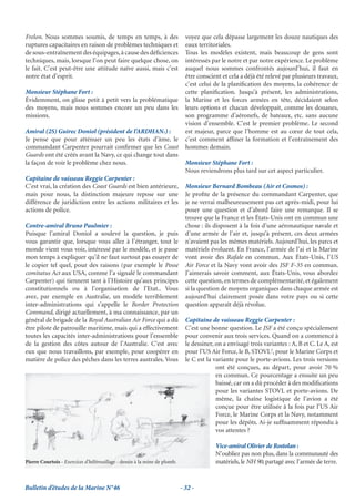 Frelon. Nous sommes soumis, de temps en temps, à des                          voyez que cela dépasse largement les douze nautiques des
ruptures capacitaires en raison de problèmes techniques et                    eaux territoriales.
de sous-entraînement des équipages, à cause des déﬁciences                    Tous les modèles existent, mais beaucoup de gens sont
techniques, mais, lorsque l’on peut faire quelque chose, on                   intéressés par le notre et par notre expérience. Le problème
le fait. C’est peut-être une attitude naïve aussi, mais c’est                 auquel nous sommes confrontés aujourd’hui, il faut en
notre état d’esprit.                                                          être conscient et cela a déjà été relevé par plusieurs travaux,
                                                                              c’est celui de la planiﬁcation des moyens, la cohérence de
Monsieur Stéphane Fort :                                                      cette planiﬁcation. Jusqu’à présent, les administrations,
Évidemment, on glisse petit à petit vers la problématique                     la Marine et les forces armées en tête, décidaient selon
des moyens, mais nous sommes encore un peu dans les                           leurs options et chacun développait, comme les douanes,
missions.                                                                     son programme d’aéronefs, de bateaux, etc. sans aucune
                                                                              vision d’ensemble. C’est le premier problème. Le second
Amiral (2S) Guirec Doniol (président de l’ARDHAN1) :                          est majeur, parce que l’homme est au cœur de tout cela,
Je pense que pour atténuer un peu les états d’âme, le                         c’est comment afﬁner la formation et l’entraînement des
commandant Carpenter pourrait conﬁrmer que les Coast                          hommes demain.
Guards ont été créés avant la Navy, ce qui change tout dans
la façon de voir le problème chez nous.                                       Monsieur Stéphane Fort :
                                                                              Nous reviendrons plus tard sur cet aspect particulier.
Capitaine de vaisseau Reggie Carpenter :
C’est vrai, la création des Coast Guards est bien antérieure,                 Monsieur Bernard Bombeau (Air et Cosmos) :
mais pour nous, la distinction majeure repose sur une                         Je proﬁte de la présence du commandant Carpenter, que
différence de juridiction entre les actions militaires et les                 je ne verrai malheureusement pas cet après-midi, pour lui
actions de police.                                                            poser une question et d’abord faire une remarque. Il se
                                                                              trouve que la France et les États-Unis ont en commun une
Contre-amiral Bruno Paulmier :                                                chose : ils disposent à la fois d’une aéronautique navale et
Puisque l’amiral Doniol a soulevé la question, je puis                        d’une armée de l’air et, jusqu’à présent, ces deux armées
vous garantir que, lorsque vous allez à l’étranger, tout le                   n’avaient pas les mêmes matériels. Aujourd’hui, les parcs et
monde vient vous voir, intéressé par le modèle, et je passe                   matériels évoluent. En France, l’armée de l’ai et la Marine
mon temps à expliquer qu’il ne faut surtout pas essayer de                    vont avoir des Rafale en commun. Aux États-Unis, l’US
le copier tel quel, pour des raisons (par exemple le Posse                    Air Force et la Navy vont avoir des JSF F-35 en commun.
comitatus Act aux USA, comme l’a signalé le commandant                        J’aimerais savoir comment, aux États-Unis, vous abordez
Carpenter) qui tiennent tant à l’Histoire qu’aux principes                    cette question, en termes de complémentarité, et également
constitutionnels ou à l’organisation de l’Etat.. Vous                         si la question de moyens organiques dans chaque armée est
avez, par exemple en Australie, un modèle terriblement                        aujourd’hui clairement posée dans votre pays ou si cette
inter-administrations qui s’appelle le Border Protection                      question apparaît déjà révolue.
Command, dirigé actuellement, à ma connaissance, par un
général de brigade de la Royal Australian Air Force qui a dû                  Capitaine de vaisseau Reggie Carpenter :
être pilote de patrouille maritime, mais qui a effectivement                  C’est une bonne question. Le JSF a été conçu spécialement
toutes les capacités inter-administrations pour l’ensemble                    pour convenir aux trois services. Quand on a commencé à
de la gestion des côtes autour de l’Australie. C’est avec                     le dessiner, on a envisagé trois variantes : A, B et C. Le A, est
eux que nous travaillons, par exemple, pour coopérer en                       pour l’US Air Force, le B, STOVL2, pour le Marine Corps et
matière de police des pêches dans les terres australes. Vous                  le C est la variante pour le porte-avions. Les trois versions
                                                                                           ont été conçues, au départ, pour avoir 70 %
                                                                                           en commun. Ce pourcentage a ensuite un peu
                                                                                           baissé, car on a dû procéder à des modiﬁcations
                                                                                           pour les variantes STOVL et porte-avions. De
                                                                                           même, la chaîne logistique de l’avion a été
                                                                                           conçue pour être utilisée à la fois par l’US Air
                                                                                           Force, le Marine Corps et la Navy, notamment
                                                                                           pour les dépôts. Ai-je sufﬁsamment répondu à
                                                                                           vos attentes ?

                                                                                          Vice-amiral Olivier de Rostolan :
                                                                                          N’oubliez pas non plus, dans la communauté des
Pierre Courtois - Exercices d’hélitreuillage - dessin à la mine de plomb.                 matériels, le NH 90, partagé avec l’armée de terre.


Bulletin d’études de la Marine N°46                                         - 32 -
 