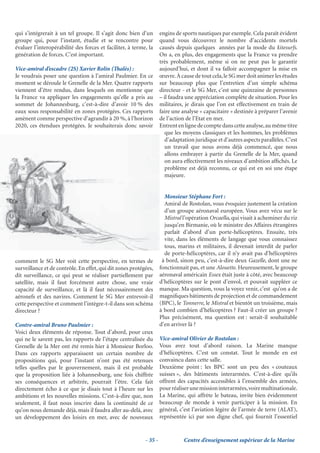 qui s’intégrerait à un tel groupe. Il s’agit donc bien d’un         engins de sports nautiques par exemple. Cela paraît évident
groupe qui, pour l’instant, étudie et se rencontre pour             quand vous découvrez le nombre d’accidents mortels
évaluer l’interopérabilité des forces et faciliter, à terme, la     causés depuis quelques années par la mode du kitesurfs.
génération de forces. C’est important.                              On a, en plus, des engagements que la France va prendre
                                                                    très probablement, même si on ne peut pas le garantir
Vice-amiral d’escadre (2S) Xavier Rolin (Thalès) :                  aujourd’hui, et dont il va falloir accompagner la mise en
Je voudrais poser une question à l’amiral Paulmier. En ce           œuvre. À cause de tout cela, le SG mer doit animer les études
moment se déroule le Grenelle de la Mer. Quatre rapports            sur beaucoup plus que l’entretien d’un simple schéma
viennent d’être rendus, dans lesquels on mentionne que              directeur - et le SG Mer, c’est une quinzaine de personnes
la France va appliquer les engagements qu’elle a pris au            – il faudra une appréciation complète de situation. Pour les
sommet de Johannesburg, c’est-à-dire d’avoir 10 % des               militaires, je dirais que l’on est effectivement en train de
eaux sous responsabilité en zones protégées. Ces rapports           faire une analyse « capacitaire » destinée à préparer l’avenir
amènent comme perspective d’agrandir à 20 %, à l’horizon            de l’action de l’Etat en mer.
2020, ces étendues protégées. Je souhaiterais donc savoir           Entrent en ligne de compte dans cette analyse, au même titre
                                                                       que les moyens classiques et les hommes, les problèmes
                                                                       d’adaptation juridique et d’autres aspects parallèles. C’est
                                                                       un travail que nous avons déjà commencé, que nous
                                                                       allons embrayer à partir du Grenelle de la Mer, quand
                                                                       on aura effectivement les niveaux d’ambition afﬁchés. Le
                                                                       problème est déjà reconnu, ce qui est en soi une étape
                                                                       majeure.


                                                                      Monsieur Stéphane Fort :
                                                                      Amiral de Rostolan, vous évoquiez justement la création
                                                                      d’un groupe aéronaval européen. Vous avez vécu sur le
                                                                      Mistral l’opération Orcaella, qui visait à acheminer du riz
                                                                      jusqu’en Birmanie, où le ministre des Affaires étrangères
                                                                      parlait d’abord d’un porte-hélicoptères. Ensuite, très
                                                                      vite, dans les éléments de langage que vous connaissez
                                                                      tous, marins et militaires, il devenait interdit de parler
                                                                      de porte-hélicoptères, car il n’y avait pas d’hélicoptères
comment le SG Mer voit cette perspective, en termes de               à bord, sinon peu, c’est-à-dire deux Gazelle, dont une ne
surveillance et de contrôle. En effet, qui dit zones protégées,     fonctionnait pas, et une Alouette. Heureusement, le groupe
dit surveillance, ce qui peut se réaliser partiellement par         aéronaval américain Essex était juste à côté, avec beaucoup
satellite, mais il faut forcément autre chose, une vraie            d’hélicoptères sur le pont d’envol, et pouvait suppléer ce
capacité de surveillance, et là il faut nécessairement des          manque. Ma question, vous la voyez venir, c’est qu’on a de
aéronefs et des navires. Comment le SG Mer entrevoit-il             magniﬁques bâtiments de projection et de commandement
cette perspective et comment l’intègre-t-il dans son schéma         (BPC), le Tonnerre, le Mistral et bientôt un troisième, mais
directeur ?                                                         à bord combien d’hélicoptères ? Faut-il créer un groupe ?
                                                                    Plus précisément, ma question est : serait-il souhaitable
Contre-amiral Bruno Paulmier :                                      d’en arriver là ?
Voici deux éléments de réponse. Tout d’abord, pour ceux
qui ne le savent pas, les rapports de l’étape centralisée du        Vice-amiral Olivier de Rostolan :
Grenelle de la Mer ont été remis hier à Monsieur Borloo.            Vous avez tout d’abord raison. La Marine manque
Dans ces rapports apparaissent un certain nombre de                 d’hélicoptères. C’est un constat. Tout le monde en est
propositions qui, pour l’instant n’ont pas été retenues             convaincu dans cette salle.
telles quelles par le gouvernement, mais il est probable            Deuxième point : les BPC sont un peu des « couteaux
que la proposition liée à Johannesburg, une fois chiffrée           suisses », des bâtiments interarmées. C’est-à-dire qu’ils
ses conséquences et arbitrée, pourrait l’être. Cela fait            offrent des capacités accessibles à l’ensemble des armées,
directement écho à ce que je disais tout à l’heure sur les          pour réaliser une mission interarmées, voire multinationale.
ambitions et les nouvelles missions. C’est-à-dire que, non          La Marine, qui affrète le bateau, invite bien évidemment
seulement, il faut nous inscrire dans la continuité de ce           beaucoup de monde à venir participer à la mission. En
qu’on nous demande déjà, mais il faudra aller au-delà, avec         général, c’est l’aviation légère de l’armée de terre (ALAT),
un développement des loisirs en mer, avec de nouveaux               représentée ici par son digne chef, qui fournit l’essentiel


                                                           - 35 -              Centre d’enseignement supérieur de la Marine
 