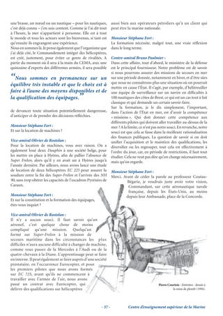 une brasse, un nœud ou un nautique – pour les nautiques,         aussi bien aux opérateurs pétroliers qu’à un client qui
c’est déjà connu – j’en suis content. Comme je l’ai dit tout     peut être la marine nationale.
à l’heure, la mer n’appartient à personne. Elle est à tout
le monde et tous les acteurs sont les bienvenus, si tant est     Monsieur Stéphane Fort :
qu’ensuite ils engrangent une expérience.                        La formation nécessite, malgré tout, une vraie réﬂexion
Nous en sommes là. Je pense également que l’organisme que        dans le long terme.
j’ai déjà cité, le Commandement intégré des hélicoptères,
est créé, justement, pour éviter ce genre de rivalités. A        Contre-amiral Bruno Paulmier :
partir du moment où il sera à la main du CEMA, avec une          Dans cette affaire, tout d’abord, le ministère de la défense
quinzaine d’experts des différentes armées, il sera possible     est le principal fournisseur. Notre problème est de savoir
                                                                 si nous pourrons assurer des missions de secours en mer
‘‘Nous    sommes en permanence sur un                            sur une période donnée, notamment en hiver, et d’être sûrs
                                                                 que nous ne connaîtrons plus une situation où on pourrait
équilibre très instable et que le choix est à
                                                                 mettre en cause l’État. Il s’agit, par exemple, d’hélitreuiller
faire à l’aune des moyens disponibles et de                      une équipe de surveillance sur un navire en difﬁcultés à
la qualification des équipages.            ’’                    100 nautiques des côtes de Brest, ce qui est un cas tout à fait
                                                                 classique et qui demande un certain savoir-faire.
                                                                 Sur la formation, je le dis simplement, l’important,
de devancer toute situation potentiellement dangereuse,          dans l’action de l’État en mer, est d’avoir la compétence
d’anticiper et de prendre des décisions réﬂéchies.               « missions ». Qui doit donner cette compétence aux
                                                                 différents pilotes qui doivent aller travailler au-dessus de la
Monsieur Stéphane Fort :                                         mer ? A la limite, ce n’est pas notre souci. En revanche, notre
Et sur la location de machines ?                                 souci est que cela se fasse dans la meilleure rationalisation
                                                                 des ﬁnances publiques. La question de savoir si on doit
Vice-amiral Olivier de Rostolan :                                uniﬁer l’acquisition et le maintien des qualiﬁcations, les
Pour la location de machines, vous avez raison. On a             diversiﬁer ou les regrouper, tout cela est effectivement à
également loué deux Dauphin à une société belge, pour            l’ordre du jour, car, en période de restrictions, il faut tout
les mettre en place à Hyères, aﬁn de pallier l’absence de        étudier. Cela ne veut pas dire qu’on change nécessairement,
Super Frelon, alors qu’il y en avait un à Hyères jusqu’à         mais qu’on regarde.
l’année dernière. Par ailleurs, nous avons lancé une étude
de location de deux hélicoptères EC 225 pour assurer la          Monsieur Stéphane Fort :
soudure entre la ﬁn des Super-Frelon et l’arrivée des NH         Merci. Avant de céder la parole au professeur Coutau-
90, sans trop obérer les capacités de l’escadron Pyrénées de              Bégarie, je voudrais juste avoir votre vision,
Cazaux.                                                                   Commandant, sur cette aéronautique navale
                                                                          C m
                                                                          Commandant,               aéronautique navale
                                                                                                     é a              l
                                                                          française, depuis les États-Unis, au moins
                                                                          française,
                                                                                 s
Monsieur Stéphane Fort :                                                 depuis leur Ambassade, place de la Concorde.
Et sur la constitution et la formation des équipages,
                                mation des équipages,
                                 a           u
êtes-vous inquiet ?

Vice-amiral Olivier de Rostolan :
                             lan
Il n’y a aucun souci. Il faut savoir qu’un
                              l faut
aéronef, c’est quelque chose de moins
                              choseo              s
compliqué qu’une mission. Quelqu’un
                              sion.
                              si
formé sur Super-Frelon à la mission de
                                   la mission
                                          i
secours maritime dans les circonstances les plus
                              s
difficiles n’aura aucune difficulté à changer de machine,
                              c
                              culté
comme vous passez de la Mercedes à l’Audi ou de la
                             M
                             Mercedes e
quatre-chevaux à la Diane. L’apprentissage peut se faire
                             L’apprentissage
                               ’                      faire
                                                        i
en interne. Il peut également se faire auprès d’une société
                                 e
prestataire, en l’occurrence Eurocopter, et pour
                               Eurocopter,
                                  ur
les premiers pilotes que nous avons formés
                                    s
sur EC 725, avant qu’ils ne commencent à
                              e commencent
                                   c m
travailler avec l’armée de l’air, nous avons
                              ’air, nous
                               air n
passé un contrat avec Eurocopter, qui
                              urocopter,
                                 r                                                              Pierre Courtois - Entretien - dessin à
délivre des qualifications sur hélicoptères
                              r hélicoptères                                                              la mine de plomb (1994).




                                                        - 37 -              Centre d’enseignement supérieur de la Marine
 