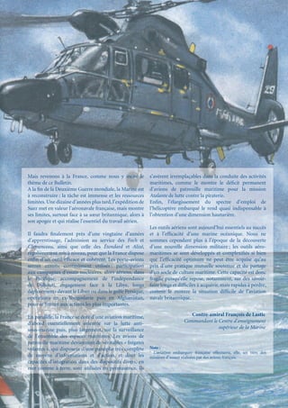 Mais revenons à la France, comme nous y incite le           s’avèrent irremplaçables dans la conduite des activités
thème de ce Bulletin.                                       maritimes, comme le montre le déﬁcit permanent
A la ﬁn de la Deuxième Guerre mondiale, la Marine est       d’avions de patrouille maritime pour la mission
à reconstruire ; la tâche est immense et les ressources     Atalante de lutte contre la piraterie.
limitées. Une dizaine d’années plus tard, l’expédition de   Enﬁn, l’élargissement du spectre d’emploi de
Suez met en valeur l’aéronavale française, mais montre      l’hélicoptère embarqué le rend quasi indispensable à
ses limites, surtout face à sa sœur britannique, alors à    l’obtention d’une dimension hauturière.
son apogée et qui réalise l’essentiel du travail aérien.
                                                            Les outils aériens sont aujourd’hui essentiels au succès
Il faudra ﬁnalement près d’une vingtaine d’années           et à l’efﬁcacité d’une marine océanique. Nous ne
d’apprentissage, l’admission au service des Foch et         sommes cependant plus à l’époque de la découverte
Clemenceau, ainsi que celle des Étendard et Alizé,          d’une nouvelle dimension militaire ; les outils aéro-
régulièrement mis à niveau, pour que la France dispose      maritimes se sont développés et complexiﬁés si bien
enﬁn d’un outil efﬁcace et cohérent. Les porte-avions       que l’efﬁcacité optimum ne peut être acquise qu’au
seront ensuite continûment utilisés : participation         prix d’une pratique mutuelle soutenue et du partage
aux campagnes d’essais nucléaires, alors aériens, dans      d’un socle de culture maritime. Cette capacité est donc
le Paciﬁque, accompagnement de l’indépendance               fragile puisqu’elle repose, notamment, sur des savoir-
de Djibouti, engagement face à la Libye, longs              faire longs et difﬁciles à acquérir, mais rapides à perdre,
déploiements devant le Liban ou dans le golfe Persique,     comme le montre la situation difﬁcile de l’aviation
opérations en ex-Yougoslavie puis en Afghanistan,           navale britannique.
pour se limiter aux actions les plus importantes.

En parallèle, la France se dote d’une aviation maritime,                         Contre-amiral François de Lastic
d’abord essentiellement orientée sur la lutte anti-                           Commandant le Centre d’enseignement
sous-marine puis, plus largement, sur la surveillance                                       supérieur de la Marine
de l’ensemble des espaces maritimes. Les avions de
patrouille maritime deviennent de véritables « frégates
volantes », qui disposent d’une panoplie très complète      Note :
                                                            1
                                                              L’aviation embarquée française effectuera, elle, un tiers des
de moyens d’informations et d’action, et dont les           missions d’assaut réalisées par des avions français.
capacités d’intégration dans des dispositifs divers, en
mer comme à terre, sont utilisées en permanence. Ils
 