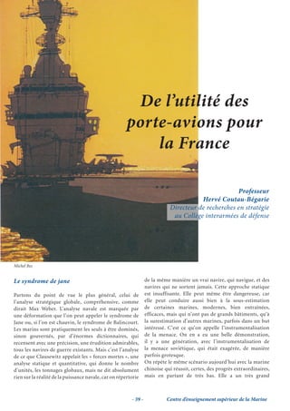 De l’utilité des
                                                       porte-avions pour
                                                           la France

                                                                                                     Professeur
                                                                                        Hervé Coutau-Bégarie
                                                                             Directeur de recherches en stratégie
                                                                              au Collège interarmées de défense e




Michel Bez


Le syndrome de jane                                               de la même manière un vrai navire, qui navigue, et des
                                                                  navires qui ne sortent jamais. Cette approche statique
Partons du point de vue le plus général, celui de                 est insuffisante. Elle peut même être dangereuse, car
l’analyse stratégique globale, compréhensive, comme               elle peut conduire aussi bien à la sous-estimation
dirait Max Weber. L’analyse navale est marquée par                de certaines marines, modernes, bien entraînées,
une déformation que l’on peut appeler le syndrome de              efficaces, mais qui n’ont pas de grands bâtiments, qu’à
Jane ou, si l’on est chauvin, le syndrome de Balincourt.          la surestimation d’autres marines, parfois dans un but
Les marins sont pratiquement les seuls à être dominés,            intéressé. C’est ce qu’on appelle l’instrumentalisation
sinon gouvernés, par d’énormes dictionnaires, qui                 de la menace. On en a eu une belle démonstration,
recensent avec une précision, une érudition admirables,           il y a une génération, avec l’instrumentalisation de
tous les navires de guerre existants. Mais c’est l’analyse        la menace soviétique, qui était exagérée, de manière
de ce que Clausewitz appelait les « forces mortes », une          parfois grotesque.
analyse statique et quantitative, qui donne le nombre             On répète le même scénario aujourd’hui avec la marine
d’unités, les tonnages globaux, mais ne dit absolument            chinoise qui réussit, certes, des progrès extraordinaires,
rien sur la réalité de la puissance navale, car on répertorie     mais en partant de très bas. Elle a un très grand



                                                         - 39 -             Centre d’enseignement supérieur de la Marine
 