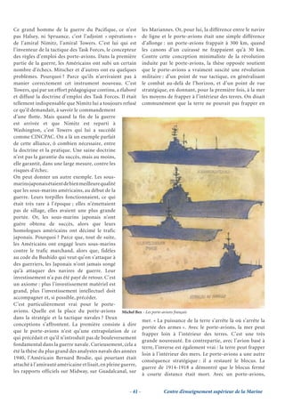 Ce grand homme de la guerre du Pacifique, ce n’est les Mariannes. Or, pour lui, la différence entre le navire
pas Halsey, ni Spruance, c’est l’adjoint « opérations » de ligne et le porte-avions était une simple différence
de l’amiral Nimitz, l’amiral Towers. C’est lui qui est d’allonge : un porte-avions frappait à 300 km, quand
l’inventeur de la tactique des Task Forces, le concepteur les canons d’un cuirassé ne frappaient qu’à 30 km.
des règles d’emploi des porte-avions. Dans la première Contre cette conception minimaliste de la révolution
partie de la guerre, les Américains ont subi un certain induite par le porte-avions, la thèse opposée soutient
nombre d’échecs. Mitscher et d’autres ont eu quelques que le porte-avions a vraiment suscité une révolution
problèmes. Pourquoi ? Parce qu’ils n’arrivaient pas à militaire : d’un point de vue tactique, en généralisant
manier correctement cet instrument nouveau. C’est le combat au-delà de l’horizon, et d’un point de vue
Towers, qui par un effort pédagogique continu, a élaboré stratégique, en donnant, pour la première fois, à la mer
et diffusé la doctrine d’emploi des Task Forces. Il était les moyens de frapper à l’intérieur des terres. On disait
tellement indispensable que Nimitz lui a toujours refusé communément que la terre ne pouvait pas frapper en
ce qu’il demandait, à savoir le commandement
d’une flotte. Mais quand la fin de la guerre
est arrivée et que Nimitz est reparti à
Washington, c’est Towers qui lui a succédé
comme CINCPAC. On a là un exemple parfait
de cette alliance, ô combien nécessaire, entre
la doctrine et la pratique. Une saine doctrine
n’est pas la garantie du succès, mais au moins,
elle garantit, dans une large mesure, contre les
risques d’échec.
On peut donner un autre exemple. Les sous-
marins japonais étaient de bien meilleure qualité
que les sous-marins américains, au début de la
guerre. Leurs torpilles fonctionnaient, ce qui
était très rare à l’époque ; elles n’émettaient
pas de sillage, elles avaient une plus grande
portée. Or, les sous-marins japonais n’ont
guère obtenu de succès, alors que leurs
homologues américains ont décimé le trafic
japonais. Pourquoi ? Parce que, tout de suite,
les Américains ont engagé leurs sous-marins
contre le trafic marchand, alors que, fidèles
au code du Bushido qui veut qu’on s’attaque à
des guerriers, les Japonais n’ont jamais songé
qu’à attaquer des navires de guerre. Leur
investissement n’a pas été payé de retour. C’est
un axiome : plus l’investissement matériel est
grand, plus l’investissement intellectuel doit
accompagner et, si possible, précéder.
C’est particulièrement vrai pour le porte-
avions. Quelle est la place du porte-avions Michel Bez - Les porte-avions français
dans la stratégie et la tactique navales ? Deux
                                                             mer. « La puissance de la terre s’arrête là où s’arrête la
conceptions s’affrontent. La première consiste à dire
                                                             portée des armes ». Avec le porte-avions, la mer peut
que le porte-avions n’est qu’une extrapolation de ce
                                                             frapper loin à l’intérieur des terres. C’est une très
qui précédait et qu’il n’introduit pas de bouleversement
                                                             grande nouveauté. En contrepartie, avec l’avion basé à
fondamental dans la guerre navale. Curieusement, cela a
                                                             terre, l’inverse est également vrai : la terre peut frapper
été la thèse du plus grand des analystes navals des années
                                                             loin à l’intérieur des mers. Le porte-avions a une autre
1940, l’Américain Bernard Brodie, qui pourtant était
                                                             conséquence stratégique : il a restauré le blocus. La
attaché à l’amirauté américaine et lisait, en pleine guerre,
                                                             guerre de 1914-1918 a démontré que le blocus fermé
les rapports officiels sur Midway, sur Guadalcanal, sur
                                                             à courte distance était mort. Avec un porte-avions,


                                                       - 41 -          Centre d’enseignement supérieur de la Marine
 