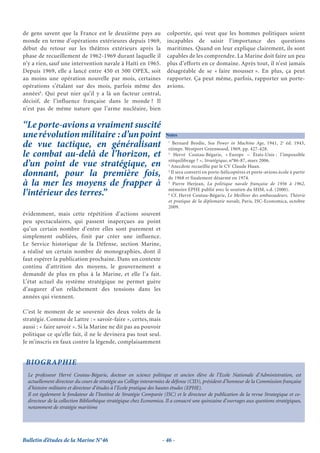 de gens savent que la France est le deuxième pays au                  colportée, qui veut que les hommes politiques soient
monde en terme d’opérations extérieures depuis 1969,                  incapables de saisir l’importance des questions
début du retour sur les théâtres extérieurs après la                  maritimes. Quand on leur explique clairement, ils sont
phase de recueillement de 1962-1969 durant laquelle il                capables de les comprendre. La Marine doit faire un peu
n’y a rien, sauf une intervention navale à Haïti en 1965.             plus d’efforts en ce domaine. Après tout, il n’est jamais
Depuis 1969, elle a lancé entre 450 et 500 OPEX, soit                 désagréable de se « faire mousser ». En plus, ça peut
au moins une opération nouvelle par mois, certaines                   rapporter. Ça peut même, parfois, rapporter un porte-
opérations s’étalant sur des mois, parfois même des                   avions.
années6. Qui peut nier qu’il y a là un facteur central,
décisif, de l’influence française dans le monde ? Il
n’est pas de même nature que l’arme nucléaire, bien

‘‘Le porte-avions a vraiment suscité
une révolution militaire : d’un point                                Notes

de vue tactique, en généralisant                                      1
                                                                         Bernard Brodie, Sea Power in Machine Age, 1941, 2e éd. 1943,
                                                                      réimpr. Westport Greenwood, 1969, pp. 427-428.
le combat au-delà de l’horizon, et                                    2
                                                                         Hervé Coutau-Bégarie, « Europe – États-Unis : l’impossible
                                                                      rééquilibrage ? », Stratégique, n°86-87, mars 2006.
d’un point de vue stratégique, en                                     3
                                                                        Anecdote recueillie par le CV Claude Huan.
donnant, pour la première fois,                                       4
                                                                        Il sera converti en porte-hélicoptères et porte-avions école à partir
                                                                      de 1968 et finalement désarmé en 1974.
à la mer les moyens de frapper à                                      5
                                                                         Pierre Herjean, La politique navale française de 1956 à 1962,
                                                                      mémoire EPHE publié avec le soutien du SHM, s.d. (2000).
l’intérieur des terres.’’                                             6
                                                                        Cf. Hervé Coutau-Bégarie, Le Meilleur des ambassadeurs. Théorie
                                                                      et pratique de la diplomatie navale, Paris, ISC-Economica, octobre
                                                                      2009.
évidemment, mais cette répétition d’actions souvent
peu spectaculaires, qui passent inaperçues au point
qu’un certain nombre d’entre elles sont purement et
simplement oubliées, finit par créer une influence.
Le Service historique de la Défense, section Marine,
a réalisé un certain nombre de monographies, dont il
faut espérer la publication prochaine. Dans un contexte
continu d’attrition des moyens, le gouvernement a
demandé de plus en plus à la Marine, et elle l’a fait.
L’état actuel du système stratégique ne permet guère
d’augurer d’un relâchement des tensions dans les
années qui viennent.

C’est le moment de se souvenir des deux volets de la
stratégie. Comme de Lattre : « savoir-faire », certes, mais
aussi : « faire savoir ». Si la Marine ne dit pas au pouvoir
politique ce qu’elle fait, il ne le devinera pas tout seul.
Je m’inscris en faux contre la légende, complaisamment


 BIOGRAPHIE
  Le professeur Hervé Coutau-Bégarie, docteur en science politique et ancien élève de l’Ecole Nationale d’Administration, est
  actuellement directeur du cours de stratégie au Collège interarmées de défense (CID), président d’honneur de la Commission française
  d’histoire militaire et directeur d’études à l’Ecole pratique des hautes études (EPHE).
  Il est également le fondateur de l’Institut de Stratégie Comparée (ISC) et le directeur de publication de la revue Strategique et co-
  directeur de la collection Bibliothèque stratégique chez Economica. Il a consacré une quinzaine d’ouvrages aux questions stratégiques,
  notamment de stratégie maritime




Bulletin d’études de la Marine N°46                                - 46 -
 