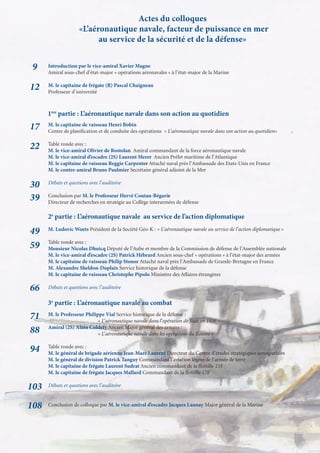 Actes du colloques
                     «L’aéronautique navale, facteur de puissance en mer
                           au service de la sécurité et de la défense»


 9    Introduction par le vice-amiral Xavier Magne
      Amiral sous-chef d’état-major « opérations aéronavales » à l’état-major de la Marine

12    M. le capitaine de frégate (R) Pascal Chaigneau
      Professeur d’université



      1ère partie : L’aéronautique navale dans son action au quotidien
      M. le capitaine de vaisseau Henri Bobin
17    Centre de planiﬁcation et de conduite des opérations « L’aéronautique navale dans son action au quotidien»

      Table ronde avec :
22    M. le vice-amiral Olivier de Rostolan Amiral commandant de la force aéronautique navale
      M. le vice-amiral d’escadre (2S) Laurent Merer Ancien Préfet maritime de l’Atlantique
      M. le capitaine de vaisseau Reggie Carpenter Attaché naval près l’Ambassade des Etats-Unis en France
      M. le contre-amiral Bruno Paulmier Secrétaire général adjoint de la Mer

30    Débats et questions avec l’auditoire

39    Conclusion par M. le Professeur Hervé Coutau-Bégarie
      Directeur de recherches en stratégie au Collège interarmées de défense

      2e partie : L’aéronautique navale au service de l’action diplomatique

49    M. Ludovic Woets Président de la Société Géo-K : « L’aéronautique navale au service de l’action diplomatique »

      Table ronde avec :
59    Monsieur Nicolas Dhuicq Député de l’Aube et membre de la Commission de défense de l’Assemblée nationale
      M. le vice-amiral d’escadre (2S) Patrick Hébrard Ancien sous-chef « opérations » à l’état-major des armées
      M. le capitaine de vaisseau Philip Stonor Attaché naval près l’Ambassade de Grande-Bretagne en France
      M. Alexandre Sheldon-Duplaix Service historique de la défense
      M. le capitaine de vaisseau Christophe Pipolo Ministère des Affaires étrangères

66    Débats et questions avec l’auditoire

      3e partie : L’aéronautique navale au combat

71    M. le Professeur Philippe Vial Service historique de la défense :
                            « L’aéronautique navale dans l’opération de Suez en 1956 »
      Amiral (2S) Alain Coldefy Ancien Major général des armées :
88                          « L’aéronautique navale dans les opérations du Kosovo »

      Table ronde avec :
94    M. le général de brigade aérienne Jean-Marc Laurent Directeur du Centre d’études stratégiques aérospatiales
      M. le général de division Patrick Tanguy Commandant l’aviation légère de l’armée de terre
      M. le capitaine de frégate Laurent Sudrat Ancien commandant de la ﬂottille 21F
      M. le capitaine de frégate Jacques Mallard Commandant de la ﬂottille 17F

103   Débats et questions avec l’auditoire


108   Conclusion de colloque par M. le vice-amiral d’escadre Jacques Launay Major général de la Marine
 