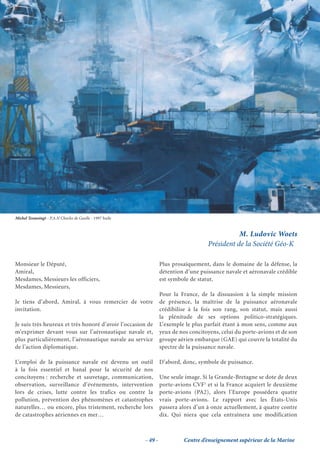 Michel Tesmoingt - P.A.N Charles de Gaulle - 1997 huile


                                                                                                 M. Ludovic Woets
                                                                                      Président de la Société Géo-K

Monsieur le Député,                                                Plus prosaïquement, dans le domaine de la défense, la
Amiral,                                                            détention d’une puissance navale et aéronavale crédible
Mesdames, Messieurs les officiers,                                 est symbole de statut.
Mesdames, Messieurs,
                                                                   Pour la France, de la dissuasion à la simple mission
Je tiens d’abord, Amiral, à vous remercier de votre                de présence, la maîtrise de la puissance aéronavale
invitation.                                                        crédibilise à la fois son rang, son statut, mais aussi
                                                                   la plénitude de ses options politico-stratégiques.
Je suis très heureux et très honoré d’avoir l’occasion de          L’exemple le plus parfait étant à mon sens, comme aux
m’exprimer devant vous sur l’aéronautique navale et,               yeux de nos concitoyens, celui du porte-avions et de son
plus particulièrement, l’aéronautique navale au service            groupe aérien embarque (GAE) qui couvre la totalité du
de l’action diplomatique.                                          spectre de la puissance navale.

L’emploi de la puissance navale est devenu un outil                D’abord, donc, symbole de puissance.
à la fois essentiel et banal pour la sécurité de nos
concitoyens : recherche et sauvetage, communication,               Une seule image. Si la Grande-Bretagne se dote de deux
observation, surveillance d’événements, intervention               porte-avions CVF1 et si la France acquiert le deuxième
lors de crises, lutte contre les trafics ou contre la              porte-avions (PA2), alors l’Europe possédera quatre
pollution, prévention des phénomènes et catastrophes               vrais porte-avions. Le rapport avec les États-Unis
naturelles… ou encore, plus tristement, recherche lors             passera alors d’un à onze actuellement, à quatre contre
de catastrophes aériennes en mer…                                  dix. Qui niera que cela entraînera une modification



                                                          - 49 -            Centre d’enseignement supérieur de la Marine
 