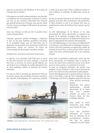 claire de la perception des décideurs et de la place de                            et enfin de la façon dont l’État se définit lui-même et
l’Europe dans le monde ?                                                           dont il définit ses méthodes de diplomatie comme de
                                                                                   guerre.
Cela suppose une réelle volonté politique, sans chercher
à se défausser sur nos partenaires. Comment ici, encore                            De fait, les marines font partie du cadre de la politique
une fois, ne pas constater l’absurdité d’un discours                               générale d’un État. Plus précisément, elles permettent
qui prétend promouvoir l’Europe, mais qui lui refuse                               à l’État d’utiliser la mer à ses propres fins tout en
l’un des moyens privilégiés d’affirmation de puissance                             empêchant les autres de l’utiliser d’une manière qui lui
internationale ?                                                                   nuise.

Ainsi vue, l’Europe ne doit pas être le produit d’une                              Le rôle diplomatique de la Marine, et ici, plus
somme d’impuissance.                                                               précisément des forces aéronavales, se rapporte à la
                                                                                   gestion de la politique étrangère. Elles appuient la
L’Europe, puissance politico-stratégique, s’imposera                               politique de notre pays lors de négociations précises ou
le jour où les pays membres prendront conscience                                   dans le cadre général des relations internationales.
de la possibilité d’agir sans les États-Unis, par la                               Leur rôle diplomatique est sans égal, car le déploiement
possession d’instruments leur permettant d’intervenir                              et la présence, à titre illustratif et symbolique, du porte-
efficacement. Parmi ces moyens, les forces de                                      avions et du GAE constituent un signal clair, visible, de
l’aéronautique navale occupent une place centrale.                                 l’intérêt de notre État, ou d’un groupe d’États dans le
                                                                                   cadre d’une force multinationale, face à une situation
Symbole donc, mais aussi instrument de puissance.                                  donnée.

La Marine est le principal outil dont peut se servir                               Ainsi, pour la population américaine, savoir que des
un État afin d’exercer une force maritime. Ce qu’elle                              forces aéronavales sont déployées dans le monde au
doit faire, sa doctrine, les navires qu’elle déploie, son                          travers des Task Forces construites autour d’une flotte
savoir-faire et ses méthodes de combat dépendent tous                              de porte-avions, donne un sentiment de sécurité.
de choix politiques définis en fonction des besoins                                Et pour ses dirigeants politiques, dès qu’une crise
nationaux.                                                                         apparaît, se pose d’abord et avant tout la question de
                                                                                   savoir où se trouve la force aéronavale la plus proche…
Les choix se font en fonction des objectifs de l’État, de                          Dans le développement de la marine chinoise, relevons
la menace perçue, des possibilités d’actions maritimes,                            que les trois flottes (celle de l’Est à Shanghai, du Sud
des capacités technologiques, de l’expérience pratique                             à Zhanjiang et du Nord à Qingdao) disposent chacune
                                                                                                                 d’une division aéronavale
                                                                                                                 propre.
                                                                                                                 Néanmoins, leur impact
                                                                                                                 diplomatique         découle
                                                                                                                 directement de la façon
                                                                                                                 dont      leur      caractère
                                                                                                                 militaire est perçu. En
                                                                                                                 d’autres mots, de leur
                                                                                                                 crédibilité militaire…

                                                                                                                 Mais, parler de forces
                                                                                                                 aéronavales nous oblige
                                                                                                                 aussi à parler d’avions.

                                                                                                                 L’une      des   premières
                                                                                                                 utilisations de l’avion
                                                                                                                 pour les militaires fut la
                                                                                                                 reconnaissance aérienne.
Michel Bez -Au poste d’appontage, Porte - avions Charles de Gaulle - 2001 - technique mixte sur papier           Dès lors, les marins
                                                                                                                 comprirent très tôt l’utilité


Bulletin d’études de la Marine N°46                                             - 50 -
 