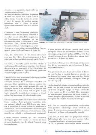 des avions pour reconnaître et patrouiller les
vastes espaces maritimes.
Dès la Première Guerre mondiale, dirigeables
et avions sont utilisés dans ce rôle. Dans le
même temps, l’idée de mettre des avions
à bord de navires de combat émerge
conduisant, pour la France, au porte-
hydravions Commandant Teste et au croiseur
Foch.

Cependant, ce que l’on nomme à l’époque
aviation navale se voit (déjà) confronté à
des débats sur son utilité. Entre les penseurs
du bombardement stratégique et les
défenseurs du canon et du cuirassé, la place
                                                Michel Bez - Sous les ordres, Porte - avions Charles de Gaulle - 2001 - technique mixte sur papier
est difficile. Ainsi, à l’aube de la Seconde
Guerre mondiale, la France ne possède qu’un
vieux porte-avions, le Béarn alors que la Royal Navy en
                                                                Si nous prenons ce dernier exemple, cette option
possède quatre, les États-Unis sept, le Japon dix.
                                                                stratégique n’aurait pas été octroyée à la France si nous
                                                                n’étions pas une puissance globale crédible, c’est-à-dire,
Mais, des porte-avions et des forces aéronavales
                                                                très précisément, si nous de disposions pas de forces
pour quoi faire ? Force de reconnaissance de la flotte
                                                                aéronavales et de forces nucléaires.
principale ou force principale protégée par la flotte ?

                                                                            Si ce n’était pas le cas, si nous n’étions pas une puissance
En réalité, la Seconde Guerre mondiale illustre la
                                                                            libre de nos mouvements, que ferions-nous de bases
multitude de rôles des forces aéronavales : force d’assaut
                                                                            terrestres disséminées ?
tant contre la mer que contre la terre, lutte contre les
sous-marins, contrôle de l’espace maritime, protection
                                                                            Plus généralement, sans forces aéronavales, la France
des forces et projection de forces.
                                                                            n’a pas, n’a plus, la capacité d’entrer en premier sur
                                                                            un théâtre d’opérations. Nous n’aurions alors d’autre
Première leçon : pour les marines, l’avion sert à contrôler
                                                                            choix que d’accepter les termes choisis par d’autres qui
l’espace maritime et à frapper.
                                                                            ont cette capacité.
L’analyste soucieux de la meilleure utilisation des
comptes publics répondra que nous ne sommes plus
                                                                            L’influence de la France sur la conduite politico-militaire
dans ce contexte. Des progrès considérables ont été
                                                                            d’une crise par une coalition est donc très largement
accomplis, même si cet instrument est d’autant plus
                                                                            supérieure lorsqu’elle engage ses forces aéronavales
redoutable que la mer couvre 70 % du globe et que
                                                                            et plus encore, son PA et son GAE. Elle a alors accès
toutes les grandes concentrations humaines se situent
                                                                            au renseignement opérationnel de toute origine, et
aujourd’hui à moins de 300 kilomètres des côtes.
                                                                            surtout, elle participe pleinement à la prise de décision
                                                                            politique et à la solution militaro-diplomatique.
Si nous acceptons que les forces aéronavales constituent
l’arme suprême d’une puissance maritime, alors,
une puissance globale peut difficilement s’en passer,
                                                                            Mais, face aux nouvelles potentialités conflictuelles,
car la possession de forces aéronavales modernes et
                                                                            notre puissance aéronautique navale sera-t-elle en
compétentes, c’est tout simplement la liberté de frapper
                                                                            mesure de nous conforter dans nos stratégies et surtout
où, quand et comme on l’entend. C’est, en d’autres mots,
                                                                            de supporter la charge politique qui lui incombe ?
posséder une véritable et totale autonomie stratégique.

                                                                            C’est ainsi, et aussi, dans une perspective politico-
Certains analystes estiment que cette autonomie
                                                                            diplomatique plus large que nous devons évaluer
stratégique peut être acquise au travers de bases
                                                                            l’apport de la puissance aéronautique navale.
terrestres implantées chez des alliés à l’instar de notre
                                                                            De fait, la puissance aéronautique navale, entendue
base des Émirats.


                                                                   - 51 -              Centre d’enseignement supérieur de la Marine
 