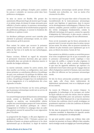 comme une arme politique d’emploi, peut conduire               de la puissance aéronautique navale permet d’éviter
les acteurs à atteindre un nouveau point dans leurs            l’escalade non recherchée, ou tout au moins d’en
préférences stratégiques.                                      circonscrire les effets.

Sa mise en œuvre est flexible. Elle permet des                 Les réserves que l’on peut faire valoir à l’encontre des
ajustements. Elle permet d’agir, de montrer que l’on agit,     inconditionnels de la toute-puissance aéronautique
et en même temps, de donner le temps nécessaire pour           navale sont légitimes et opportunes, dans la mesure
réfléchir à d’autres options. La puissance aéronautique        où les développements technologiques, l’illusion d’une
navale est l’instrument de la transformation progressive       maîtrise complète, peuvent conduire à perdre de vues
des préférences politiques, et souvent la fondation des        des vérités stratégiques fondamentales, comme la
conditions et options à venir.                                 difficulté intrinsèque de la guerre, comme les capacités
                                                               d’adaptation de l’adversaire, et plus encore, comme la
Les décideurs politiques peuvent aussi contrôler plus          nature profondément politique de tout affrontement.
aisément la puissance aéronautique navale, ou croire
plus aisément, qu’ils le peuvent.                              Force est de reconnaître que les forces aéronavales ne
                                                               peuvent tenir le terrain terrestre dans la même mesure
Pour autant, les enjeux que recouvre la puissance              qu’une armée. De même, elles ne peuvent rejoindre les
aéronautique navale, derrière le côté « glamour » du           endroits les plus lointains aussi rapidement que ne le
pilote de Top Gun et le mythe du tout technologique,           peut, en théorie du moins, l’armée de l’air.
sont cruciaux.
                                                               Pour autant et au-delà de ce constat, ce serait faire preuve
Enjeux cruciaux, d’abord au regard du nécessaire               d’un triste aveuglement que de ne pas reconnaître que
et permanent renouveau doctrinal, plus que jamais              la puissance aéronautique navale s’applique à tous
souhaitable dans une période de réduction massive et           les types de conflits, y compris les plus originaux (à
durable des budgets militaires.                                condition de faire un effort constant d’adaptation)
                                                               et que tous les appareils militaires qui aspirent à la
La marine nationale, comme les autres armées, doit             modernité n’ont d’autre choix que de s’engager dans un
donc justifier son format, sa configuration, mais aussi        effort d’adaptation matériel et humain, mais aussi dans
mieux présenter sa contribution effective à la politique       un effort de réflexion sur leur puissance aéronautique
du pays, non seulement à la politique de défense, mais         navale.
aussi à la politique générale de défense et de sécurité,
et donc, à la politique étrangère face à la multiplication     De fait, les forces aéronavales possèdent une capacité
de nos engagements et à la multiplication des crises           sans égale, celle d’une durée indéterminée de
régionales et locales.                                         déploiement opérationnel, tout en se déplaçant au gré
                                                               de nos intérêts.
Il convient bien là d’insister sur les vertus politiques
que la puissance aéronautique navale met au service de         Au travers de l’Histoire, un constat s’impose : la
l’autorité politique.                                          géographie, la technologie et les tactiques ont évolué
                                                               de façon radicale au cours des siècles, mais les options
Les caractéristiques propres de la puissance aéronautique      stratégiques disponibles pour une puissance maritime
navale, comme sa flexibilité, sa réversibilité, son            ont permis aux États disposant de ce type de puissance
ubiquité, sa maîtrise, son invulnérabilité relative            de former des coalitions, dont le poids stratégique est
couplée aux caractéristiques propres de l’arme aérienne,       grandement supérieur à celui des coalitions où domine
permettent aux décideurs politiques de « doser »               la force continentale.
l’engagement et d’utiliser la campagne dans un cadre
plus général, souvent lié aujourd’hui à une négociation        De fait, dans la perspective d’une stratégie de puissance
pour l’Occident.                                               à vocation mondiale, la disposition de capacités navales
                                                               cohérentes et conséquentes est indispensable.
La progressivité des frappes, si elle peut dégénérer en
gradualisme inefficace (USA / Vietnam), permet aux             Ce qui peut paraître comme une évidence dans cette
décideurs d’ajuster ses propres préférences et les choix       enceinte est pourtant, en France, difﬁcile à faire entendre,
opérationnels qui en découlent. Le degré de maîtrise           tant la stratégie navale est négligée par l’autorité politique.


Bulletin d’études de la Marine N°46                          - 52 -
 