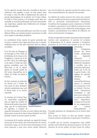 Or, les capacités navales, dans leur ensemble et dans leur       que voie de déclin de capacités navales de surface, mais
cohérence, sont appelées à jouer un rôle majeur dans             aussi, potentiellement, de capacités aéronavales.
les temps à venir. En effet, le déplacement du centre de
gravité géostratégique de la planète vers l’océan Indien,        Les déficits de surface peuvent être, dans une certaine
le Golfe et l’Asie, procure à la stratégie navale dans son       mesure, comblés par les autres composantes de la Marine,
ensemble, et tout particulièrement aux forces aéronavales,       SNA et aéronavale particulièrement. Néanmoins,
une importance capitale dans l’élaboration de stratégies         l’excellence des équipages ne peut compenser en totalité
nationales globales.                                             les déficits capacitaires. Or, les déficits constatés ne sont
                                                                 pas la résultante d’une infériorité technologique, mais
La mer joue un rôle primordial pour tout État, ou toute          résultent essentiellement d’un déficit de réflexion sur
alliance d’États, qui souhaite projeter sa puissance au-delà     notre environnement stratégique.
de sa simple et immédiate périphérie.
                                                                 De fait, au regard de la montée en puissance des principales
La constitution d’une marine de guerre puissante par             marines non européennes, il convient de constater
un pays a toujours été le signe précurseur que ce dernier        le déclassement de la marine nationale à l’exception,
souhaitait jouer un rôle plus important dans les affaires        provisoire, de nos forces sous-marines et de nos forces
mondiales.                                                                                            aéronavales.
                                                                                                      Or,        l’intégration
Il en fut ainsi de l’Espagne et                                                                       poussée des forces
du Portugal au XVIe siècle, de                                                                        navales européennes
la Hollande, de la France et de                                                                       aux           dispositifs
l’Angleterre à partir de la ﬁn                                                                        américains              a
du XVIe siècle, de l’Allemagne                                                                        malheureusement
et du Japon à l’aube des deux                                                                         habitué les Européens
guerres mondiales, puis des                                                                           à travailler sous la
États-Unis et de la Russie                                                                            protection américaine,
durant la seconde moitié du                                                                           tandis que la ﬁn de
XXe siècle. Aujourd’hui, de la                                                                        la guerre froide a fait
Chine, de l’Inde, du Brésil et                                                                        négliger les capacités
d’autres…                                                                                             offensives           des
                                                                                                      marines.
En fort contraste, la réduction                                                                       Aujourd’hui, la France
de format est à l’ordre du                                                                            mesure la relativité
jour pour les deux premières                                                                          de sa puissance et de
marines européennes que sont                                                                          sa latitude d’action.
la Royal Navy et la marine                                                                            Notre impuissance
nationale.                                                                                            stratégique à agir
                                                                                                      pour nous-mêmes en
La situation de la Royal Navy                                                                         accord avec nos alliés,
est aujourd’hui inquiétante,                                                                          notre     dépendance
tant au regard du nombre de                                                                           tactique sur le terrain
bâtiments de surface de premier                                                                       de nos engagements,
rang, que de la préservation Arnaud d’Hauterives                                                      ont             conduit
de capacités, y compris de                                                                            inéluctablement         à
capacités nécessaires à la mise en œuvre efﬁcace des deux        l’actuelle politique de réintégration de la France dans
futurs porte-avions de la classe Queen Elisabeth (ou CVF)        l’OTAN.
destinés à entrer en service à partir de 2014.                   Pour autant, la France ne doit pas perdre, comme
                                                                 d’autres nations européennes, le goût pour l’excellence.
La situation de la marine nationale, au regard du format
retenu par le Livre blanc (dix-huit bâtiments de surface         Il semble que les marines européennes aient oublié
de premier rang), est à la fois moins dramatique et tout         qu’elles sont d’abord des marines de guerre. De fait, les
aussi mauvaise, à mon sens, moins simple réduction               missions de service public, de lutte contre les trafics,


                                                        - 53 -             Centre d’enseignement supérieur de la Marine
 