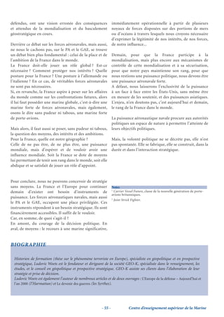 défendus, ont une vision erronée des conséquences                 immédiatement opérationnelle à partir de plusieurs
et attendus de la mondialisation et du basculement                noyaux de forces disposées sur des portions de mers
géostratégique en cours.                                          ou d’océans à travers lesquels nous croyons nécessaire
                                                                  d’exprimer la légitimité de nos intérêts, de nos forces,
Derrière ce débat sur les forces aéronavales, mais aussi,         de notre influence...
ne nous le cachons pas, sur le PA et le GAE, se trouve
un débat bien plus fondamental : celui de la place et de          Demain, pour que la France participe à la
l’ambition de la France dans le monde.                            mondialisation, mais plus encore aux mécanismes de
La France doit-elle jouer un rôle global ? Est-ce                 contrôle de cette mondialisation et à sa sécurisation,
nécessaire ? Comment protéger nos intérêts ? Quelle               pour que notre pays maintienne son rang, pour que
posture pour la France ? Une posture à l’allemande ou             nous restions une puissance politique, nous devons être
l’italienne ? En ce cas, de véritables forces aéronavales         une puissance aéronavale forte.
ne sont pas nécessaires.                                          A défaut, nous laisserons l’exclusivité de la puissance
Si, en revanche, la France aspire à peser sur les affaires        à un face à face entre les États-Unis, sans même être
du monde comme sur les confrontations futures, alors              en mesure de les soutenir, et des puissances asiatiques.
il lui faut posséder une marine globale, c’est-à-dire une         L’enjeu, n’en doutons pas, c’est aujourd’hui et demain,
marine forte de forces aéronavales, mais également,               le rang de la France dans le monde.
osons le dire sans pudeur ni tabous, une marine forte
de porte-avions.                                                  La puissance aéronautique navale procure aux autorités
                                                                  politiques un espace de nature à permettre l’atteinte de
Mais alors, il faut aussi se poser, sans pudeur ni tabous,        leurs objectifs politiques.
la question des moyens, des intérêts et des ambitions.
Pour la France, quelle est notre géographie ?                     Mais, la volonté politique ne se décrète pas, elle n’est
Celle de ne pas être, de ne plus être, une puissance              pas spontanée. Elle se fabrique, elle se construit, dans la
mondiale, mais d’espérer et de vouloir avoir une                  durée et dans l’interaction stratégique.
influence mondiale. Soit la France se dote de moyens
lui permettant de tenir son rang dans le monde, soit elle
abdique et se satisfait de jouer un rôle d’appoint.


Pour conclure, nous ne pouvons concevoir de stratégie
sans moyens. La France et l’Europe pour continuer                 Notes
                                                                  1
demain d’exister ont besoin d’instruments de                        Carrier Vessel Future, classe de la nouvelle génération de porte-
                                                                  avions britanniques.
puissance. Les forces aéronautiques navales, mais aussi           2
                                                                      Joint Strick Fighter.
le PA et le GAE, occupent une place privilégiée. Ces
instruments répondent à un besoin stratégique. Ils sont
financièrement accessibles. Il suffit de le vouloir.
Car, en somme, de quoi s’agit-il ?
En amont, du courage de la décision politique. En
aval, de moyens : le recours à une marine significative,


BIOGRAPHIE

  Historien de formation (thèse sur le phénomène terroriste en Europe), spécialiste en géopolitique et en prospective
  stratégique, Ludovic Woets est le fondateur et dirigeant de la société GEO-K, spécialisée dans le renseignement, les
  études, et le conseil en géopolitique et prospective stratégique. GEO-K assiste ses clients dans l’élaboration de leur
  stratégie et prise de décision.
  Ludovic Woets est également l’auteur de nombreux articles et de deux ouvrages : L’Europe de la défense – Aujourd’hui et
  l’an 2000 (l’Harmattan) et Le devenir des guerres (les Syrthes).




                                                         - 55 -                  Centre d’enseignement supérieur de la Marine
 