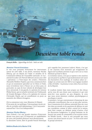 Deuxième table ronde
François Bellec - Appareillage du Foch - huile sur toile


Monsieur Vincent Groizeleau :                                qu’a rappelée fort justement Ludovic Woets, c’est que
Je vais vous présenter brièvement les intervenants           je me souviens d’un monsieur qui m’apprenait les
autour de cette table. À ma droite, monsieur Nicolas         figures de l’acrobatie aérienne et qui a servi sur ce vieux
Dhuicq, qui est député de l’Aube et membre de la             bâtiment qu’était le Béarn.
Commission défense de l’Assemblée nationale ; le vice-       La troisième raison, c’est que je repense à mes ancêtres
amiral d’escadre (2S) Patrick Hébrard, ancien sous-chef      qui ont passé le cap Horn et qui modestement ont sauvé
« opérations » à l’état-major des armées ; l’historien       des baromètres d’un naufrage. Je voudrais saluer ici -
Alexandre Sheldon-Duplaix, que nous connaissons bien         malgré un certain mois de 1805 et un tragique incident
et qui est notamment spécialisé sur la Chine et l’Inde,      à Mers El-kébir – la présence à mes côtés d’un serviteur
nous reviendrons tout à l’heure sur ces deux pays, en        de Sa Majesté.
particulier au sujet de leur volonté de développer leur
force aéronavale. À ma gauche, le capitaine de vaisseau      Je voudrais insister dans mon propos sur des choses
Philip Stonor, qui est attaché naval près de l’Ambassade     qu’on vous dit sans doute assez rarement et qui vont
de Grande-Bretagne à Paris, et le capitaine de vaisseau      peut-être vous paraître un peu éloignées. Je crois
Christophe Pipolo, qui est actuellement en poste au          que nous avons plusieurs combats psychologiques et
ministère des Affaires étrangères.                           psychiques à mener.
                                                             Le premier, c’est que contrairement à beaucoup de mes
On va commencer avec vous, Monsieur le Député.               camarades nouvellement élus ou un peu plus anciens,
D’un point de vue politique, l’aéronautique navale est-      hors Commission de la défense nationale bien sûr, vous
elle un véritable outil diplomatique ? Est-il nécessaire     êtes dans un monde où les questions de défense ne sont
aujourd’hui ? Est-il est indispensable ?                     pas considérées comme le pilier central de la nation,
                                                             mais bien comme un élément parmi d’autres, d’où
Monsieur Nicolas Dhuicq :                                    les discussions budgétaires. Le grand fantasme est de
Tout d’abord, c’est une grande émotion d’intervenir          fournir une armée de commandos, d’où seraient retirés
devant vous parce que j’ai fréquenté cet amphithéâtre        les blindés lourds - dont je suis persuadé que nous
de votre côté pendant plusieurs mois dernièrement.           aurons sans doute besoin un jour - et d’où serait retiré
La deuxième raison, dans la grande boucle historique         le groupe aéronaval.


Bulletin d’études de la Marine N°46                        - 56 -
 
