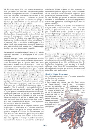 Le deuxième aspect dans cette matière économique,                dans l’armée de l’air, si besoin est. Dans un monde où
c’est que les élus ont tendance à protéger leurs propres         l’immense majorité de la population, de nos ennemis et
territoires, leurs propres chantiers. Au sein des armées,        de nos adversaires - donc des centres de gravité, pour
vous avez des luttes interarmées évidemment et des               parler un peu comme Clausewitz - sera concentrée sur
luttes au sein des services. Clairement, le groupe               les côtes, l’allonge que permet les appareils de combat
aéronaval ne doit pas être vu comme une pompe à                  modernes et les armements de précision emportés sur
finances qui déposséderait les sous-mariniers ou les             le Rafale est appréciable, d’où l’importance d’avoir un
bâtiments de surface. Cet enjeu est fort.                        groupe aéronaval.
Le troisième enjeu, plus profond, est que la France,             Le troisième avantage, c’est qu’une base aérienne qui
comme toutes les grandes nations occidentales, doit              navigue, certes à quelques nœuds – mais à quelques
assumer une volonté de puissance légitime dans le                nœuds, on peut rejoindre en deux semaines à peu
cadre - pour le gaulliste que je suis - du respect de            près l’ensemble de la planète - permet de ne pas avoir
l’indépendance des peuples et des nations. Mais, il faut         d’accord diplomatique ou politique, parce que, jusqu’à
assumer de nouveau notre volonté de puissance, parce             présent, en haute mer, on peut faire non pas tout ce qu’on
que c’est bien de cela dont nous a parlé fort justement          veut naturellement, mais on n’a pas besoin d’accord
Ludovic. Un Occident qui se dévitalise, qui oublie qu’il         diplomatique pour y déplacer des armements. Pour
a le droit d’exister et qui se sent coupable, c’est en lien      installer une base, il faut avoir avec le pays tiers - voire
direct avec la question du groupe aéronaval. Vous voyez,         avec d’autres pays - des accords diplomatiques qui sont
c’est un peu éloigné, mais je pense que c’est au cœur des        parfois compliqués. Encore une fois, je pense qu’il est
combats que nous devons mener ensemble.                          préférable pour le politique d’avoir une indépendance
                                                                 totale.
Par rapport à la question très précisément, il y a trois
avantages nécessaires et stratégiques à un groupe                Je pense avoir dit pourquoi ce groupe aéronaval est
aéronaval.                                                       essentiel. La logique pour le chef de l’État est d’avoir, en
Premier avantage, c’est un avantage industriel. Je crois         tout temps et en tout lieu, une liberté absolue de décision,
que les guerres du futur sont par définition imprévisibles.      grâce à un groupe aéronaval à la mer. Comme nous n’avons
Nous ne sommes plus à l’époque bénie, pour nous                  pas, contrairement à nos alliés américains, de ﬂotte de
Occidentaux du XXIe siècle, où la carabine à canon rayé          bombardiers stratégiques - parce que c’est ça la grande
supplantait largement la sagaie. Demain, nous pouvons            différence - ni de Tupolev 160 comme nos futurs amis/ex-
être confrontés à un adversaire qui aura, quand on parle         adversaires russes, je pense que ce groupe aéronaval prend
de prolifération sous-marine par exemple, quasiment              aujourd’hui toute sa dimension.
les mêmes armes technologiques que nous. Après un
amiral redoutable qui s’appelait Gorchkov, que vous              Monsieur Vincent Groizeleau :
avez dû, messieurs les marins, probablement craindre             On reviendra évidemment tout à l’heure sur la question
pour son fort effort de construction, qu’est-ce qui              du deuxième porte-avions.
explique que le président Poutine, fort justement, fait des      Amiral Hebrard, vous étiez
effets d’annonce pour retrouver un groupe aéronaval ?            à l’état-major des armées, au plus haut niveau
Ludovic, tu n’as pas cité la Russie, tu sais mon regard un       de l’opérationnel, vous        avez       notamment
peu plus à l’aise de ce côté. Il y a un enjeu industriel fort,   préparé les opérations en       Afghanistan. Est-ce
parce que je pense que la construction d’une grande unité        que, à ce niveau-là, l’outil     diplomatique qu’est
                                                                 le groupe aéronaval est          très sensible ? Est-
n’est pas la même chose pour nos chantiers navals, pour
                                                                 ce que le politique, lui,                     a bien
nos ingénieurs et pour nos marins, que la construction
                                                                 conscience que si on
d’une flotte de surface, de bâtiments de taille moyenne.
                                                                 fait faire ci ou ça au
Parce que, toujours au sujet de Sa Majesté, mon grand-
                                                                 groupe aéronaval,
père me parlait souvent de la majesté du Hood lorsqu’il
                                                                 ça va avoir telle ou
était venu visiter La Rochelle. Et puis, j’ai un regret pour
                                                                 telle implication ?
les bateaux de la bataille du Jütland.
                                                                 Comment est-ce que
Le deuxième avantage est la souplesse d’emploi pour
                                                                 ça se passe ?
le politique. La domination de la troisième dimension
n’est possible que grâce au groupe aéronaval ; on
pourrait intégrer en dessous les sous-mariniers qui
sont dans une autre dimension, parce que j’essaie, vous
voyez, d’être équilibré entre surface et sous-marins.
Seul celui-ci permet au politique de graduer ses frappes,
éventuellement d’utiliser ce qu’on appelle le show force


                                                             - 57 -
 