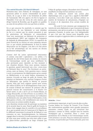Vice-amiral d’escadre (2S) Patrick Hebrard :                   l’objet de quelque attaque, dissuadant ainsi d’éventuels
Permettez-moi, tout d’abord, de témoigner, en tant             assaillants, le temps de leur présence sur zone.
qu’ancien pilote et ancien commandant de porte-                Enfin, ces bâtiments avaient une action plus
avions, de ce que je dois à ma formation de pilote             diplomatique avec ce que l’on a appelé le ReCAMP1
de l’aéronavale. Elle m’a appris à la fois la rigueur et       maritime, c’est-à-dire l’aide aux marines côtières en
l’humilité. C’est une des vertus de cette maison, que          matière de formation de mécaniciens, d’équipes sur
dirige l’amiral de Rostolan, que de garder ces qualités        le terrain et de réparation d’un certain nombre de
au cœur de nos pilotes et de ceux qui font ce métier.          matériels.
                                                                        On avait là trois missions qui rejoignaient les
En ce qui concerne les matériels, je constate que les          intérêts de notre diplomatie et qui s’exerçaient de façon
plates-formes de nos bâtiments se sont étendues                permanente, sans qu’on en parle, et ce, depuis déjà une
au fur et à mesure que les années passaient et que             quinzaine d’années. Je pense que c’est indispensable
les générations de bâtiments se renouvelaient.                 et que c’est une des raisons pour lesquelles nous
Vous avez maintenant un bâtiment de projection et              sommes acceptés et appréciés dans ce continent qui est
commandement (BPC) qui remplace des transports
de chalands de débarquement (TCD). La superficie du
pont d’envol de ces navires est sans commune mesure
avec ce qui existait précédemment. Je ferai la même
observation sur les frégates, c’est dire si le fait aérien
ou le fait aéronautique sur nos navires est devenu
absolument indispensable.

Comme chef du centre opérationnel interarmées
et comme sous-chef « opérations », j’ai utilisé, à la
demande du chef d’état-major des armées, les moyens
de l’aéronautique navale qui nous semblaient les
plus pertinents pour répondre au bon moment à
une situation donnée. Nous nous posions toujours
la question, quand intervenait une crise : avons-nous
un bâtiment dans la zone ? Pas forcément un porte-
avions, mais un bateau. Cette question nous a amené
à avoir en permanence les déploiements qu’on connaît
en Méditerranée et en océan Indien, notamment la
mission Corymbe au large du golfe de Guinée. Que
faisaient ces bâtiments, avec souvent l’exigence d’avoir
un hélicoptère, que parfois la Marine ne pouvait
fournir, mais que nous exigions quand nous avions
des indices d’alerte sur le développement d’une crise ?
Ils avaient d’abord une mission de présence afin de
pouvoir évacuer des ressortissants si le besoin s’en
faisait sentir, et cela a été le cas en Guinée-Bissau, au
Congo-Brazzaville, en Côte-d’Ivoire ou au Libéria. On
a beaucoup d’exemples d’interventions où l’utilisation
de bâtiments avec une plate-forme d’hélicoptère, et des
hélicoptères à bord, a été véritablement une source de         Michel Bez - Tribord
survie pour un certain nombre de gens.
Leur deuxième mission était de participer au maintien          extrêmement important, et qui le sera de plus en plus.
de la sécurité dans la zone. Dans le golfe de Guinée, la       L’océan Indien est l’océan de l’avenir. C’est l’océan
France était engagée dans le contrôle et la surveillance       des confrontations possibles entre grandes puissances
de ce qui se passait entre le Cameroun et le Nigeria sur       naissantes, comme l’Inde, ou qui retrouvent leur
le différend concernant la presqu’île de Bakassi et son        puissance, comme la Chine, sachant tous les intérêts
extension en mer. Systématiquement, les bâtiments              stratégiques qui y transitent. Nous y avons une
engagés dans la mission Corymbe passaient à proximité          permanence de la Marine et de l’aéronautique navale.
de cette zone pour vérifier que tout était calme et que        Cette présence a un sens. Nous ne sommes pas toujours
les plates-formes pétrolières au large n’étaient pas           reconnus, en particulier par l’Union africaine, pour nos



Bulletin d’études de la Marine N°46                          - 58 -
 