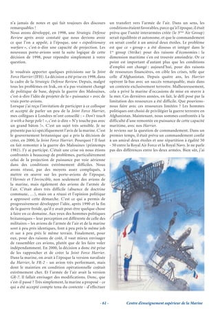 n’a jamais de notes et qui fait toujours des discours            un transfert vers l’armée de l’air. Dans un sens, les
remarquables !                                                   conditions étaient favorables, parce qu’à l’époque, il était
Nous avons développé, en 1998, une Strategic Defense             prévu que l’unité interarmées créée (le 3ème Air Group)
Review après avoir constaté que nous devions avoir               serait équilibrée et autonome, et que le commandement
ce que l’on a appelé, à l’époque, une « expeditionary            en serait confié à un amiral deux étoiles. Le problème
warfare », c’est-à-dire une capacité de projection. Les          est que ce « group » a été dissous et intégré dans le
nouveaux porte-avions sont la suite logique de cette             1er group (Strike) pour des raisons d’économies : la
décision de 1998, pour répondre simplement à votre               dimension maritime s’en est trouvée amoindrie. Or ce
question.                                                        point est important d’autant plus que les conditions
                                                                 d’emploi ont changé : aujourd’hui, pour des raisons
Je voudrais apporter quelques précisions sur la Joint            de ressources financières, on cible les crises, telle que
Force Harrier (JFH). La décision a été prise en 1998, dans       celle d’Afghanistan. Depuis quatre ans, les Harrier
la cadre de la Strategic Defense Review. Depuis, malgré          opèrent là-bas avec un succès remarquable, mais dans
tous les problèmes en Irak, on n’a pas vraiment changé           un contexte exclusivement terrestre. Malheureusement,
de politique de base, depuis la guerre des Malouines,            cela a privé la marine d’occasions de mise en œuvre à
c’est-à-dire l’idée de projeter de la « puissance » avec de      la mer. Ces dernières années, en fait, le défi posé par la
vrais porte-avions.                                              limitation des ressources a été difficile. Que pouvions-
Lorsque j’ai reçu l’invitation de participer à ce colloque       nous faire avec ces ressources limitées ? Les hommes
et accepté de parler un peu de la Joint Force Harrier,           politiques ont choisi de privilégier la guerre terrestre en
mes collègues à Londres m’ont conseillé : « Don’t touch          Afghanistan. Maintenant, nous sommes confrontés à la
it with a barge pole ! », c’est-à-dire « N’y touche pas avec     difficulté d’une remontée en puissance de cette capacité
un grand bâton !». C’est un sujet très sensible. Je ne           maritime, avec nos Harrier.
présente pas ici spécifiquement l’avis de la marine. C’est       Je reviens sur la question de commandement. Dans un
le gouvernement britannique qui a pris la décision de            premier temps, il était prévu un commandement confié
créer, en 2000, la Joint Force Harrier. Pourquoi ? Il faut       à un amiral deux étoiles et une répartition à égalité 50
en fait remonter à la guerre des Malouines (printemps            - 50 entre la Royal Air Force et la Royal Navy. Je ne parle
1982). J’y ai participé. C’était une crise où nous étions        pas des différences entre les deux armées. Bien sûr, j’ai
confrontés à beaucoup de problèmes, particulièrement
celui de la projection de puissance par voie aérienne
dans des conditions extrêmement difficiles. Nous
avons réussi, par des moyens assez compliqués, à
mettre en œuvre sur les porte-avions de l’époque,
l’Hermès et l’Invincible, non seulement des avions de
la marine, mais également des avions de l’armée de
l’air. C’était alors très difficile (absence de doctrine
commune, …), mais on a réussi et l’opinion politique
a approuvé cette démarche. C’est ce qui a permis de
progressivement développer l’idée, après 1990 et la fin
de la guerre froide, qu’il y avait peut-être quelque chose
à faire en ce domaine. Aux yeux des hommes politiques
britanniques – leur perception est différente de celle des
militaires – les avions de l’armée de l’air et de la marine
sont à peu près identiques, font à peu près le même job
et sur à peu près le même terrain. Finalement, pour
eux, pour des raisons de coût, il vaut mieux envisager
de rassembler ces avions, plutôt que de les faire voler
indépendamment. En 2000, la décision a donc été prise
de les rapprocher et de créer la Joint Force Harrier.
Dans la marine, on avait à l’époque la version navalisée
du Harrier, le FR-2 - un avion très performant, mais
dont le maintien en condition opérationnelle coûtait
extrêmement cher. Et l’armée de l’air avait la version
GR-7. Il fallait envisager des modifications. Donc, que
s’est-il passé ? Très simplement, la marine a proposé - ce
qui a été accepté compte tenu du contexte - d’effectuer


                                                        - 61 -             Centre d’enseignement supérieur de la Marine
 