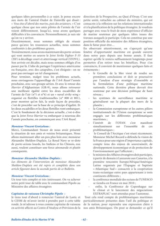 quelques idées personnelles à ce sujet. Je pense encore         direction de la Prospective, au Quai d’Orsay. C’est une
aux mots de l’amiral Oudot de Dainville qui disait :            petite unité, rattachée au cabinet du ministre, qui est
« Vous êtes d’abord des marins, puis des aviateurs. » C’est     consacrée à la réflexion sur les relations internationales
quelque chose que nos amis pilotes de l’armée de l’air          et à la planification de la politique étrangère. Je voudrais
voient différemment. Jusqu’ici, nous avons quelques             partager avec vous le fruit de mon expérience d’officier
difficultés à les convaincre. Personnellement, je suis sûr      de marine soutenue par quelques idées issues des
qu’on va y arriver.                                             travaux auxquels je participe. Cela ne constitue pas une
Deuxièmement, nous sommes obligés de réussir                    position officielle du ministère des Affaires étrangères,
parce qu’avec les ressources actuelles, nous sommes             dans le futur peut-être…
confrontés à des problèmes graves.                              En observant attentivement, on s’aperçoit qu’une
Troisièmement, nous avons maintenant des porte-avions           fenêtre d’opportunité maritime est grande ouverte
qui vont mettre en oeuvre le Joint Strike Fighter F-35          dans notre pays depuis une bonne année. Il faut
(JSF) à décollage court et atterrissage vertical (STOVL).       espérer qu’elle le restera suffisamment longtemps pour
Son arrivée est décalée, mais nous sommes obligés d’en          permettre d’en retirer tous les bénéfices. Pour s’en
passer par là. L’idée de partager l’expérience américaine       convaincre, il convient de mentionner quelques faits et
ou française, avec des catapultes, s’est éloignée : on ne       événements :
peut pas envisager un tel changement.                                - le Grenelle de la Mer vient de rendre ses
Pour terminer, malgré tous les problèmes actuels,                         premières conclusions et doit se poursuivre
nous envisageons l’appareillage de l’Ark Royal l’année                    par l’analyse d’une stratégie d’ensemble et
prochaine, avec son groupe aérien. Et avec le retour des                  la formulation d’une politique maritime
Harrier d’Afghanistan (GR-9), nous allons retrouver                       nationale. Cette dernière phase devrait être
une meilleure égalité entre les deux escadrilles de                       soutenue par une décision politique de haut
l’armée de l’air (n°1 et n°4) et un « naval strike wing »                 niveau ;
organisé en flottilles traditionnelles (n° 800 et 801),              - les systèmes de surveillance maritime se
pour montrer qu’en fait, la seule façon de procéder,                      généralisent sur la plupart des mers de la
c’est de procéder sur la base de ce principe d’égalité. Et                planète ;
les deux escadrilles et les deux flottilles vont embarquer.          - la Commission européenne et les autres piliers
C’est le fondement de la décision actuelle, c’est-à-dire                  institutionnels de l’Union européenne se sont
que la Joint Force Harrier va embarquer à nouveau dès                     engagés sur les différentes problématiques
l’année prochaine, en commençant avec l’Ark Royal.                        maritimes ;
                                                                     - l’intérêt       de    l’OTAN       s’est   manifesté
Monsieur Vincent Groizeleau :                                             simultanément sur l’ensemble de ces
Merci, Commandant Stonor de nous avoir présenté                           problématiques ;
la situation de nos amis et voisins britanniques. Nous               -     le Conseil de l’Arctique s’est réuni récemment.
allons maintenant aller un peu plus loin avec monsieur                    Monsieur Michel Rocard a défendu la vision de
Alexandre Sheldon-Duplaix. La Royal Navy se re-dote                       la France pour une région d’importance capitale,
de porte-avions lourds, les Indiens et les Chinois, eux                   compte tenu des enjeux de souveraineté, de
aussi, veulent constituer une force aéronavale et plutôt                  développement économique et de protection de
conséquente.                                                              l’environnement qui l’affectent ;
                                                                     - le ministre des Affaires étrangères doit participer,
Monsieur Alexandre Sheldon-Duplaix :                                      à partir de demain à Lanzarote aux Canaries, à la
Les éléments de l’intervention de monsieur Alexandre                      première rencontre Europe/Afrique/Amérique
Sheldon-Duplaix ont été repris et complétés dans son                      Latine organisée par l’Espagne et baptisée
article figurant dans la seconde partie de ce Bulletin.                   « Atlantique Sud » consacrée à la coopération
                                                                          trans-océanique entre pays appartenant à trois
Monsieur Vincent Groizeleau :                                             continents différents ;
Un tour très complet et très intéressant. On va achever              - la conférence mondiale des océans de l’UNESCO
notre petit tour de table avec le commandant Pipolo au                    se tiendra en France en mai 2010 ;
Ministère des affaires étrangères                                    -      enfin, la Conférence de Copenhague sur
                                                                          le climat et le lancement des négociations
Capitaine de vaisseau Christophe Pipolo :                                 EXTRAPLAC2 sont attendus pour l’automne.
Je tiens tout d’abord à remercier l’amiral de Lastic et          Tout cela rend compte de problématiques maritimes
le CESM de m’avoir invité à prendre part à cette table          particulièrement présentes dans l’œil du politique et
ronde. Je m’adresse à vous comme capitaine de vaisseau          de la nation, pour reprendre une expression chère à
en activité affecté au Centre d’Analyse et Prévision de la      nos amis Britanniques. On peut se demander ce qu’il


Bulletin d’études de la Marine N°46                           - 62 -
 