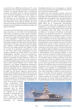 va ressortir de ces différents rendez-vous. Il y a sans         d’aptitudes précieuses pour accompagner, en soutien
doute besoin d’une stratégie d’ensemble si l’on cherche         des autorités concernées, le règlement de crises relevant
à délivrer un message cohérent dans ces différentes             de la sécurité non traditionnelle.
enceintes. Par ailleurs, dans un contexte d’économies           Au registre des crises maritimes récentes, celle de la
et de restrictions budgétaires, il est plus difficile de        piraterie au large de la Somalie illustre la nécessité de
faire passer des idées capacitaires ou de format en             développer une approche globale. De même que pour le
vue d’acquérir ou de renouveler des équipements,                règlement de la crise afghane, il est nécessaire de mettre
sans être confronté à des choix drastiques. Aussi, alors        en place une approche qui allie capacités militaires
que l’élaboration d’une politique générale qui puisse           et capacités civiles en soutien d’un objectif politique
soutenir et orienter les décisions demeure fondamentale,        global défini par la communauté internationale.
pourquoi ne pas développer une politique étrangère des          Dans un premier temps, afin de protéger des intérêts
espaces maritimes ?                                             immédiats, il a été procédé au déploiement de forces
                                                                navales soutenues par d’importants moyens aéronavals
A ce stade, il convient de préciser ce que l’on entend par      de surveillance. Dans cette phase, les réseaux de
espace maritime, car, sous l’effet de la mondialisation,        surveillance et les moyens de l’aviation de patrouille
cette notion est amenée à évoluer. Jusque récemment,            maritime sont absolument essentiels. Le commandant
quand il s’agissait de considérer un espace maritime on         de l’opération Atalante ne manque pas une occasion de
ne prenait en compte que l’étendue bleue d’une carte            le faire remarquer, lui qui cherche à utiliser au mieux
ou d’un planisphère : l’élément liquide, océanique,             le peu de bâtiments de surface disponibles pour lutter
le domaine d’action principal d’une marine objet de             efficacement contre les pirates dans une zone d’opération
l’attention de quelques professionnels et des spécialistes.     particulièrement vaste. La gestion de cette crise justifie
Aujourd’hui, à mon sens, cette notion doit être élargie         l’emploi d’une marine et d’une aéronavale, mais on
pour englober, au-delà l’élément liquide, l’interface           voit de plus en plus que la solution dans la durée ne se
terre-mer, cette frange littorale dans laquelle vit plus        trouve pas en mer, mais à terre. C’est bien là qu’il faut
de la moitié de la population mondiale pour réunir              être capable de régler le problème. On peut envisager de
au sein d’une même entité géographique des pays                 le régler de plusieurs façons. Il y a l’option dure, à savoir
riverains confrontés aux mêmes enjeux et aux mêmes              le déclenchement d’une opération militaire à terre
problématiques maritimes. Certes, les questions de              contre les foyers de pirates. Le débat demeure ouvert,
souveraineté ne vont pas disparaître et chaque État             mais ce n’est pas la voie qui est retenue actuellement.
demeure responsable de faire respecter ses droits sur           Une deuxième option consiste à chercher ce que l’on
les eaux placées sous sa juridiction. À côté, coexiste un       peut faire pour essayer de stabiliser le gouvernement
ensemble de problématiques relevant de la coopération,          et d’améliorer la vie des pêcheurs somaliens pour faire
dont a parlé l’amiral Hébrard tout à l’heure. Elles             en sorte qu’ils aient moins envie d’être pirates. De là,
répondent à une logique d’engagement humanitaire,               découle un ensemble de mesures qui relèvent davantage
d’aide au développement, de structuration de régimes            du domaine civil, voire d’un accompagnement civilo-
maritimes régionaux qui ne constituent pas les défis            militaire, et sur lesquelles il est indispensable d’avoir
de la sécurité classique, même s’il faut être capable de        une vision d’ensemble. On ne peut pas mettre en œuvre
les régler avec des moyens adaptés et qu’une marine             cette vision d’ensemble, ou plutôt on aura du mal à le
permet cela. Plus largement, les défis de la sécurité non       faire, si on l’intègre dans une approche exclusivement
traditionnelle touchent notamment au développement              militaire. Il faut une vision supérieure qui considère
durable, à la protection de l’environnement, à la               l’espace maritime de la Somalie, du golfe d’Aden ou
sécurité alimentaire, au changement climatique comme            du nord-ouest de l’océan Indien pour examiner avec
à l’impact de l’océan sur le climat. Aujourd’hui, les           l’ensemble des pays riverains et des partenaires concernés
outils de la sécurité classique,
comme l’intervention d’une Michel Bez
marine ou d’une aéronautique
navale, ne sont plus utilisés
exactement dans les mêmes
conditions qu’autrefois. Certes,
les exigences de la sécurité
nationale et internationale leur
conservent un rôle essentiel
dans le règlement de conflits
ou de crises de haute intensité.
Cependant,        ils    disposent


                                                       - 63 -             Centre d’enseignement supérieur de la Marine
 