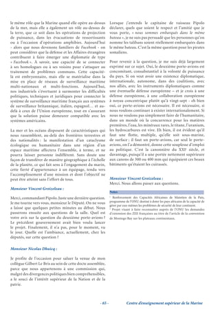 le même rôle que la Marine quand elle opère au-dessus          Lorsque j’entends le capitaine de vaisseau Pipolo
de la mer, mais elle a également un rôle au-dessus de          déclarer, quels que soient le respect et l’amitié que je
la terre, que ce soit dans les opérations de projection        vous porte, « nous sommes embarqués dans le même
de puissance, dans les évacuations de ressortissants           bateau », je ne suis pas persuadé que les personnes qu’on
ou à l’occasion d’opérations amphibies. Aujourd’hui            nomme les talibans soient réellement embarquées dans
- alors que nous devenons familiers de Facebook - on           le même bateau. C’est la même question pour les pirates
peut considérer que la défense et les Affaires étrangères      somaliens.
contribuent à faire émerger une diplomatie de type
« Facebook ». À savoir, une capacité de se connecter           Pour revenir à la question, je me suis déjà largement
à ses homologues ou à ses voisins pour s’attaquer au           exprimé sur ce sujet. Oui, le deuxième porte-avions est
traitement de problèmes communs. Cette capacité-               concomitant, consubstantiel à la volonté de puissance
là est embryonnaire, mais elle se matérialise dans la          du pays. Si on veut avoir une existence diplomatique,
mise en place de réseaux de surveillance maritime              internationale, autonome, dans des coalitions, avec
multi-nationaux et multi-fonctions. Aujourd’hui,               nos alliés, avec les instruments diplomatiques comme
nos industriels s’évertuent à surmonter les difficultés        une éventuelle défense européenne – et je crois à une
politiques, techniques et juridiques pour connecter le         défense européenne, à une collaboration européenne
système de surveillance maritime français aux systèmes         à noyau concentrique plutôt qu’à vingt-sept - eh bien
de surveillance britannique, italien, espagnol… et au-         oui, ce porte-avions est nécessaire. Il est nécessaire, si
delà à ceux de l’Union européenne, tout en s’assurant          nous voulons continuer à exister internationalement. Si
que la solution puisse demeurer compatible avec les            nous ne voulons pas simplement faire de l’humanitaire,
systèmes américains.                                           dans un monde où la concurrence pour les matières
                                                               premières, l’eau, les minéraux rares, le titane, l’uranium,
La mer et les océans disposent de caractéristiques qui         les hydrocarbures est vive. Eh bien, il est évident qu’il
nous rassemblent, au-delà des frontières terrestres et         faut une flotte, multiple, qu’elle soit sous-marine,
des nationalités : la manifestation d’un cataclysme            de surface ; il faut un porte-avions, car seul le porte-
écologique ou humanitaire dans une région d’un                 avions, on l’a démontré, donne cette souplesse d’emploi
espace maritime affectera l’ensemble, à terme, et ne           au politique. C’est la canonnière du XXIe siècle, et
pourra laisser personne indifférent. Sans doute une            davantage, puisqu’il a une portée nettement supérieure
façon de transférer de manière géographique à l’échelle        aux canons de 300 ou 400 mm qui équipaient ces beaux
de la planète, ce qui fait sens à l’engagement du marin,       bâtiments qu’étaient les cuirassés.
cette fierté d’appartenance à un équipage, tendu vers
l’accomplissement d’une mission et dont l’objectif ne
peut être atteint sans l’effort de tous.                       Monsieur Vincent Groizeleau :
                                                               Merci. Nous allons passer aux questions.
Monsieur Vincent Groizeleau :
                                                               Notes
                                                               1
Merci, commandant Pipolo. Juste une dernière question.           Renforcement des Capacités Africaines de Maintien de la Paix,
Je me tourne vers vous, monsieur le Député. On ne vous         programme de l’ONU destiné à doter les pays africains de la capacité de
                                                               gérer par eux-mêmes les problèmes de sécurité de leur continent.
a laissé que quelques petites minutes au début. Nous           2
                                                                 Projet visant à faire reconnaître auprès de l’ONU les demandes
passerons ensuite aux questions de la salle. Quel est          d’extension des ZEE françaises au titre de l’article de la convention
votre avis sur la question du deuxième porte-avions ?          de Montego Bay sur les plateaux continentaux.
Le précédent gouvernement avait bien voulu lancer
le projet. Finalement, il n’a pas, pour le moment, vu
le jour. Quelle est l’ambiance, actuellement, chez les
députés, sur cette question ?

Monsieur Nicolas Dhuicq :

Je profite de l’occasion pour saluer la venue de mon
collègue Gilbert Le Bris au sein de cette docte assemblée,
parce que nous appartenons à une commission qui,
malgré des divergences politiques bien compréhensibles,
a le souci de l’intérêt supérieur de la Nation et de la
patrie.



                                                      - 65 -               Centre d’enseignement supérieur de la Marine
 