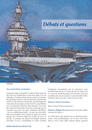 Débats et questions




Michel Bez


Vice-amiral Olivier de Rostolan :                                stratégiques aérospatiales, que la connivence entre
                                                                 l’aéronautique navale et l’armée de l’air est totale, qu’il
J’aimerais réagir et répondre à Ludovic Woets pour lui           n’y a pas une feuille de papier entre les deux, que nous
dire qu’il m’a semblé aller un peu loin. Mais c’est son          travaillons de concert et qu’il n’y a pas de rivalité. Voilà !
habitude, je l’ai déjà vu dans un autre cénacle. Je voudrais     Il fallait le dire, je l’ai dit, c’était à moi de le dire.
dire également qu’il n’y a pas de puissance aéronautique
navale, ou de puissance aéronavale, qui développerait,           Monsieur Vincent Groizeleau :
toute seule, des concepts, une doctrine. Il y a une Marine,
avec une doctrine maritime, dans laquelle s’inscrivent           Merci, Amiral. D’autres questions ?
des capacités aéronavales. Je précise au passage que ces
capacités sont, pour une part, totalement spécifiques            Monsieur Philippe Dervieux (avocat honoraire, Église
– on en a suffisamment parlé – et, pour une autre part,          réformée de France) :
elles sont partagées. On a évoqué, ce matin, un certain
partage avec l’aviation légère de l’armée de terre. Je           Je voulais poser une question sur le deuxième porte-
précise, en présence du général de brigade aérienne              avions, cette problématique. J’ai lu dans Cols bleus,
Jean-Marc LAURENT, commandant le Centre d’études                 dont je suis le plus fidèle abonné depuis quarante


Bulletin d’études de la Marine N°46                            - 66 -
 