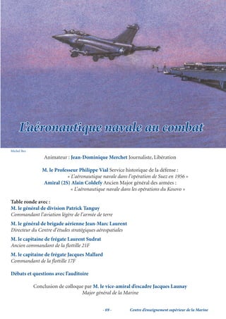 L’aéronautique navale au combat
Michel Bez

                 Animateur : Jean-Dominique Merchet Journaliste, Libération

                M. le Professeur Philippe Vial Service historique de la défense :
                           « L’aéronautique navale dans l’opération de Suez en 1956 »
                Amiral (2S) Alain Coldefy Ancien Major général des armées :
                             « L’aéronautique navale dans les opérations du Kosovo »

Table ronde avec :
M. le général de division Patrick Tanguy
Commandant l’aviation légère de l’armée de terre
M. le général de brigade aérienne Jean-Marc Laurent
Directeur du Centre d’études stratégiques aérospatiales
M. le capitaine de frégate Laurent Sudrat
Ancien commandant de la ﬂottille 21F
M. le capitaine de frégate Jacques Mallard
Commandant de la ﬂottille 17F

Débats et questions avec l’auditoire

             Conclusion de colloque par M. le vice-amiral d’escadre Jacques Launay
                                  Major général de la Marine


                                            - 69 -        Centre d’enseignement supérieur de la Marine
 
