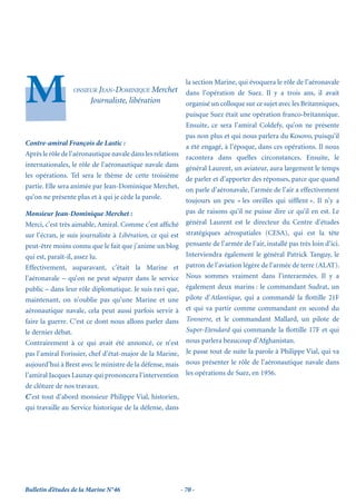 la section Marine, qui évoquera le rôle de l’aéronavale
                 ONSIEUR JEAN-DOMINIQUE     Merchet       dans l’opération de Suez. Il y a trois ans, il avait
                       Journaliste, libération            organisé un colloque sur ce sujet avec les Britanniques,
                                                          puisque Suez était une opération franco-britannique.
                                                          Ensuite, ce sera l’amiral Coldefy, qu’on ne présente
                                                          pas non plus et qui nous parlera du Kosovo, puisqu’il
Contre-amiral François de Lastic :
                                                          a été engagé, à l’époque, dans ces opérations. Il nous
Après le rôle de l’aéronautique navale dans les relations
                                                          racontera dans quelles circonstances. Ensuite, le
internationales, le rôle de l’aéronautique navale dans
                                                          général Laurent, un aviateur, aura largement le temps
les opérations. Tel sera le thème de cette troisième
                                                          de parler et d’apporter des réponses, parce que quand
partie. Elle sera animée par Jean-Dominique Merchet,
                                                          on parle d’aéronavale, l’armée de l’air a effectivement
qu’on ne présente plus et à qui je cède la parole.
                                                          toujours un peu « les oreilles qui sifﬂent ». Il n’y a
Monsieur Jean-Dominique Merchet :                         pas de raisons qu’il ne puisse dire ce qu’il en est. Le
Merci, c’est très aimable, Amiral. Comme c’est afﬁché général Laurent est le directeur du Centre d’études
sur l’écran, je suis journaliste à Libération, ce qui est stratégiques aérospatiales (CESA), qui est la tête
peut-être moins connu que le fait que j’anime un blog pensante de l’armée de l’air, installé pas très loin d’ici.
qui est, paraît-il, assez lu.                             Interviendra également le général Patrick Tanguy, le
Effectivement, auparavant, c’était la Marine et patron de l’aviation légère de l’armée de terre (ALAT).
l’aéronavale – qu’on ne peut séparer dans le service Nous sommes vraiment dans l’interarmées. Il y a
public – dans leur rôle diplomatique. Je suis ravi que, également deux marins : le commandant Sudrat, un
maintenant, on n’oublie pas qu’une Marine et une pilote d’Atlantique, qui a commandé la ﬂottille 21F
aéronautique navale, cela peut aussi parfois servir à et qui va partir comme commandant en second du
faire la guerre. C’est ce dont nous allons parler dans Tonnerre, et le commandant Mallard, un pilote de
le dernier débat.                                         Super-Etendard qui commande la ﬂottille 17F et qui
Contrairement à ce qui avait été annoncé, ce n’est nous parlera beaucoup d’Afghanistan.
pas l’amiral Forissier, chef d’état-major de la Marine, Je passe tout de suite la parole à Philippe Vial, qui va
aujourd’hui à Brest avec le ministre de la défense, mais nous présenter le rôle de l’aéronautique navale dans
l’amiral Jacques Launay qui prononcera l’intervention les opérations de Suez, en 1956.
de clôture de nos travaux.
C’est tout d’abord monsieur Philippe Vial, historien,
qui travaille au Service historique de la défense, dans




Bulletin d’études de la Marine N°46                     - 70 -
 