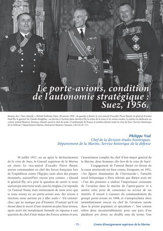 Le porte-avions, condition
                          de l’autonomie stratégique :
                                          Suez, 1956.
Remise des « Suez Awards », British Embassy, Paris, 29 janvier 1958 : de gauche à droite, le vice-amiral d’escadre Pierre Barjot, le général d’armée
Paul Ély, le général Sir Charles Keightley ; on devine à l’arrière-plan, derrière Ély, le trône de la reine et les armes royales. La photo est dédicacée au
contre-amiral Maurice Amman, attaché naval et chef de poste à l’ambassade de France à Londres durant toute la crise de Suez (Service historique
de la Défense / Département Marine, fond privé Maurice Amman, 136 GG II / 13).



                                                                                                 Philippe Vial
                                                                        Chef de la division études historiques,
                                                     Département de la Marine, Service historique de la défense


        30 juillet 1957, un an après le déclenchement                           l’assentiment complet du chef d’état-major général de
de la crise de Suez, le Conseil supérieur de la Marine                          la Marine, deux hommes clés lors de la crise de Suez2.
est réuni. Le vice-amiral d’escadre Pierre Barjot,                                      L’engagement de l’amiral Barjot en faveur de
ancien commandant en chef des forces françaises lors                            la cause aéronavale est bien connu. Evoquant, en 1951,
de l’expédition contre l’Égypte, tient alors des propos                         « les figures dominantes de l’Aéronavale », l’attaché
étonnants, aujourd’hui encore peu connus. « Quand                               naval britannique à Paris relevait que Barjot avait été
le général Ély, m’a posé la question de savoir si nous                          « l’un des premiers à réaliser l’importance croissante
aurions pu intervenir seuls, sans les Anglais, j’ai répondu                     de l’aviation dans la marine de l’après-guerre et à
(et l’amiral Nomy était entièrement de mon avis) que                            mettre cette prise de conscience au service de ses
si nous avions eu un porte-avions avec des avions à                             intérêts. Il réussit à s’assurer du commandement du
réaction, nous aurions pu y aller seuls »1. Un constat-                         groupe porte-avions en 1948, et s’autoproclama alors
choc, qui ne manque pas d’étonner. D’autant qu’il est                           immédiatement avocat en chef de l’aviation navale
dressé dans le secret d’une réunion au plus haut niveau,                        dans la presse populaire et spécialisée »3. Son constat
après avoir été initialement formulé en réponse à une                           relève donc incontestablement, pour une part, d’un
question du chef d’état-major des Forces armées et avec                         plaidoyer pro domo, au double sens du terme. Une


                                                                       - 71 -               Centre d’enseignement supérieur de la Marine
 
