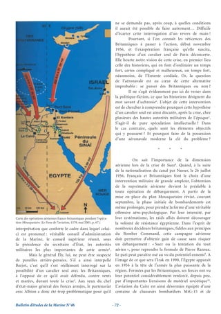 ne se demande pas, après coup, à quelles conditions
                                                                        il aurait été possible de faire autrement… Difficile
                                                                        d’écarter cette interrogation d’un revers de main !
                                                                                 Pourtant, si l’on connaît les réticences des
                                                                        Britanniques à passer à l’action, début novembre
                                                                        1956, et l’exaspération française qu’elle suscita,
                                                                        l’hypothèse d’un cavalier seul de Paris déconcerte.
                                                                        Elle heurte notre vision de cette crise, en premier lieu
                                                                        celle des historiens, qui en font d’ordinaire un temps
                                                                        fort, certes compliqué et malheureux, un temps fort,
                                                                        néanmoins, de l’Entente cordiale. Or, la question
                                                                        de l’aéronavale est au cœur de cette alternative
                                                                        improbable : se passer des Britanniques ou non ?
                                                                                 Il ne s’agit évidemment pas ici de verser dans
                                                                        la politique-fiction, ce que les historiens désignent du
                                                                        mot savant d’uchronie6. L’objet de cette intervention
                                                                        est de chercher à comprendre pourquoi cette hypothèse
                                                                        d’un cavalier seul est ainsi discutée, après la crise, chez
                                                                        plusieurs des hautes autorités militaires de l’époque7.
                                                                        S’agit-il de pure spéculation intellectuelle ? Dans
                                                                        le cas contraire, quels sont les éléments objectifs
                                                                        qui y poussent ? Et pourquoi faire de la possession
                                                                        d’une aéronavale moderne la clé du problème ?

                                                                                                  *      *      *

                                                                                  On sait l’importance de la dimension
                                                                        aérienne lors de la crise de Suez8. Quand, à la suite
                                                                        de la nationalisation du canal par Nasser, le 26 juillet
                                                                        1956, Français et Britanniques font le choix d’une
                                                                        intervention militaire de grande ampleur, l’obtention
                                                                        de la suprématie aérienne devient le préalable à
                                                                        toute opération de débarquement. A partir de la
                                                                        mise en place du plan Mousquetaire révisé, courant
                                                                        septembre, la phase initiale de bombardements est
                                                                        même prolongée, pour prendre la forme d’une véritable
                                                                        offensive aéro-psychologique. Par leur intensité, par
Carte des opérations aériennes franco-britanniques pendant l’opéra-     leur systématisme, les raids alliés doivent décourager
tion Mousquetaire (Le Fana de l’aviation, 1378, mai 2001, p. 67).       la volonté de résistance égyptienne. Dans l’esprit de
interprétation que conforte le cadre dans lequel celui-                 nombreux décideurs britanniques, fidèles aux principes
ci est prononcé : véritable conseil d’administration                    du Bomber Command, cette campagne aérienne
de la Marine, le conseil supérieur réunit, sous                         doit permettre d’obtenir gain de cause sans risquer
la présidence du secrétaire d’État, les autorités                       un débarquement : « Suez ou la tentation du tout
militaires les plus importantes de cette armée4.                        aérien », pour reprendre la formule de Pierre Razoux.
        Mais le général Ély, lui, ne peut être suspecté                 Le pari peut paraître osé au vu du potentiel ennemi9. A
de pareilles arrière-pensées. S’il a ainsi interpellé                   l’image de ce que sera l’Irak en 1990, l’Égypte apparaît
Barjot, c’est qu’il s’est réellement interrogé sur la                   en 1956 à la tête de l’armée la plus puissante de la
possibilité d’un cavalier seul avec les Britanniques,                   région. Formées par les Britanniques, ses forces ont vu
à l’opposé de ce qu’il avait défendu, contre vents                      leur potentiel considérablement renforcé, depuis peu,
et marées, durant toute la crise5. Aux yeux du chef                     par d’importantes livraisons de matériel soviétique10.
d’état-major général des Forces armées, le partenariat                  L’aviation du Caire est ainsi désormais équipée d’une
avec Albion a donc été trop problématique pour qu’il                    centaine de chasseurs bombardiers MiG-15 et de


Bulletin d’études de la Marine N°46                                   - 72 -
 