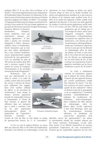 quelques MiG-17, le nec plus ultra soviétique en la opérations. Le reste n’échappe au même sort qu’en
matière11. On recense également près d’une cinquantaine trouvant refuge en Syrie ou en Arabie Saoudite. Les
de bombardiers légers Iliouchine-28 (désormais Il-28), pertes sont apparemment moindres en ce qui concerne
dont le rayon d’action leur permet de menacer les bases les Meteor et les Vampire, mais oscillent entre 20 et
aériennes anglaises de Chypre ou Malte12. Ces quelque 40%. Et la moitié des appareils à hélice semble avoir
170 appareils de fabrication soviétique constituent le fer également été détruite. A s’en tenir aux seuls appareils
de lance d’une armée de l’Air qui compte également un de combat, le total des pertes égyptiennes oscille entre
peu plus de 120 avions à réaction d’origine britannique, 133 et 213 avions, soit 40 à 70% du total initial. Une
chasseurs (Meteor) et chasseurs                                                  proportion qui ne change pas si
bombardiers              (Vampire),                                              l’on intègre les divers autres types
moins modernes, mais qui                                                         d’appareil (transport, liaison,
représentent       toujours     une                                              entraînement…). L’hypothèse basse
                         13
menace significative . Il faut                                                   correspond aux appareils dont la
enfin y ajouter une trentaine                                                    destruction a été attestée par des
d’appareils à hélice, chasseurs                                                  reconnaissances photographiques,
(Spitfire, Fury) et bombardiers                                                  tandis que l’estimation supérieure
                                                     110 chasseurs
lourds (Lancaster), qui ne sont                    MiG-15 et MiG-17              renvoie à ceux qui ont été détruits
pas sans valeur, spécialement                                                    ou endommagés selon les dires
face à une aviation israélienne                                                  des pilotes. Au total, ce sont entre
encore majoritairement équipée                                                  226 et 322 avions de tout type qui
d’aéronefs de cette génération14.                                               ont été détruits ou endommagés
C’est un ensemble de plus de                                                    sur un total initial de 531. Il faut
300 avions de combat, dont 90%                                                  y ajouter une quarantaine d’autres
sont à réaction, auquel il faut                                                 appareils, neutralisés par les forces
ajouter les avions de transport,                                                israéliennes à partir du 29 octobre.
d’entraînement et de servitude,                  50 bombardiers légers
soit au total près de 550 appareils15.                                                   Le Caire a violemment
         Néanmoins, tous ne                                                     contesté ces estimations, arguant
sont pas opérationnels et les                                                   que la plupart des avions détruits
alliés le savent. A la veille du                                                n’étaient que des appareils factices,
conflit, à peine plus de la moitié                                              qui avaient parfaitement rempli
des avions à réaction de Nasser                                                 leur fonction de leurre19. De fait,
peut réellement être engagée,                                                   leur existence est avérée, comme la
faute d’un nombre suffisant                                                     qualité de leur réalisation20. Même
de pilotes et de personnel de                     30 chasseurs Meteor           en faisant la part de la propagande
maintenance16. Pour autant, la                                                  et de ses exagérations21, l’ensemble
menace aérienne égyptienne                                                     contribue vraisemblablement à
taraude les responsables français                                              expliquer les incohérences des
et britanniques. A l’instar de                                                 évaluations      franco-britanniques.
bien d’autres, le général Ély                                                  Ainsi, l’addition des MiG détruits
affirmera dans ses mémoires                                                    ou     endommagés,        selon     les
que ce péril a constitué l’une                                                 pilotes alliés, est-elle supérieure
de     ses     plus      importantes                                           à leur total théorique, alors que
préoccupations          durant      la     70 chasseurs bombardiers Vampire    les     reconnaissances      aériennes
                                    17
préparation de l’opération .                                                   effectuées     au    lendemain      du
Pourtant,         l’essentiel      de                                          cessez-le-feu     permettent      d’en
l’armée de l’Air du Raïs va être balayé en moins identifier encore dix opérationnels22 ! De même,
de quarante-huit heures, les 1er et 2 novembre18. la surévaluation initiale des résultats obtenus par
                                                               les forces aériennes britanniques a-t-elle joué.
         Si l’on en croit le rapport Brohon, au moins Pour autant, il est difficile aujourd’hui de mesurer
80% des chasseurs MiG et 40 à 80% des bombardiers précisément l’importance de cette surévaluation23,
Iliouchine sont détruits ou endommagés à l’issue des d’autant que les responsables égyptiens, de leur côté,


                                                      - 73 -          Centre d’enseignement supérieur de la Marine
 