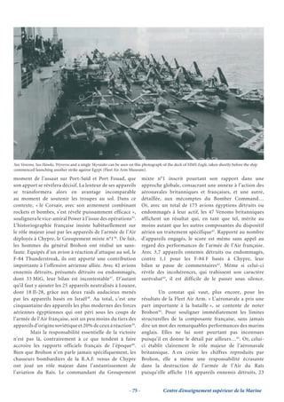 Sea Venoms, Sea Hawks, Wyverns and a single Skyraider can be seen on this photograph of the deck of HMS Eagle, taken shortly before the ship
commenced launching another strike against Egypt (Fleet Air Arm Museum).

moment de l’assaut sur Port-Saïd et Port Fouad, que                        mixte n°1 inscrit pourtant son rapport dans une
son apport se révélera décisif. La lenteur de ses appareils                approche globale, consacrant une annexe à l’action des
se transformera alors en avantage incomparable                             aéronavales britanniques et françaises, et une autre,
au moment de soutenir les troupes au sol. Dans ce                          détaillée, aux mécomptes du Bomber Command…
contexte, « le Corsair, avec son armement combinant                        Or, avec un total de 175 avions égyptiens détruits ou
rockets et bombes, s’est révélé puissamment efficace »,                    endommagés à leur actif, les 47 Venoms britanniques
soulignera le vice-amiral Power à l’issue des opérations35.                affichent un résultat qui, en tant que tel, mérite au
L’historiographie française insiste habituellement sur                     moins autant que les autres composantes du dispositif
le rôle majeur joué par les appareils de l’armée de l’Air                  aérien un traitement spécifique41. Rapporté au nombre
déployés à Chypre, le Groupement mixte n°136. De fait,                     d’appareils engagés, le score est même sans appel au
les hommes du général Brohon ont réalisé un sans-                          regard des performances de l’armée de l’Air française.
faute. Equipés d’un avion à réaction d’attaque au sol, le                  Avec 3,7 appareils ennemis détruits ou endommagés,
F-84 Thunderstreak, ils ont apporté une contribution                       contre 1,1 pour les F-84 F basés à Chypre, leur
importante à l’offensive aérienne alliée. Avec 42 avions                   bilan se passe de commentaires42. Même si celui-ci
ennemis détruits, présumés détruits ou endommagés,                         révèle des incohérences, qui trahissent son caractère
dont 33 MiG, leur bilan est incontestable37. D’autant                      surévalué43, il est difficile de le passer sous silence.
qu’il faut y ajouter les 25 appareils neutralisés à Louxor,
dont 18 Il-28, grâce aux deux raids audacieux menés                                Un constat qui vaut, plus encore, pour les
par les appareils basés en Israël38. Au total, c’est une                   résultats de la Fleet Air Arm. « L’aéronavale a pris une
cinquantaine des appareils les plus modernes des forces                    part importante à la bataille », se contente de noter
aériennes égyptiennes qui ont péri sous les coups de                       Brohon44. Pour souligner immédiatement les limites
l’armée de l’Air française, soit un peu moins du tiers des                 structurelles de la composante française, sans jamais
appareils d’origine soviétique et 20% de ceux à réaction39.                dire un mot des remarquables performances des marins
         Mais la responsabilité essentielle de la victoire                 anglais. Elles ne lui sont pourtant pas inconnues
n’est pas là, contrairement à ce que tendent à faire                       puisqu’il en donne le détail par ailleurs…45. Or, celui-
accroire les rapports officiels français de l’époque40.                    ci établit clairement le rôle majeur de l’aéronavale
Bien que Brohon n’en parle jamais spécifiquement, les                      britannique. A en croire les chiffres reproduits par
chasseurs bombardiers de la R.A.F. venus de Chypre                         Brohon, elle a même une responsabilité écrasante
ont joué un rôle majeur dans l’anéantissement de                           dans la destruction de l’armée de l’Air du Raïs
l’aviation du Raïs. Le commandant du Groupement                            puisqu’elle affiche 116 appareils ennemis détruits, 23


                                                                  - 75 -             Centre d’enseignement supérieur de la Marine
 