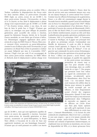 Une photo aérienne, prise en octobre 1956, à                       chevronné, le vice-amiral Manley L. Power, dont les
Toulon, symbolise la disproportion des forces entre                        états de service sont sans commune mesure avec ceux
les deux marines alliées. Le porte-avions d’escadre                        de son deputy français, le contre-amiral Yves Caron61.
HMS Eagle, au centre, écrase de ses 46 000 t. les                          Comme tous les officiers britanniques de sa génération,
deux porte-avions français, l’Arromanches, en haut,                        Power a en effet été constamment engagé durant la
et le La Fayette, en bas, dont le déplacement à pleine                     Seconde Guerre mondiale, quand Caron est resté bloqué
charge n’est respectivement que de 18 000 t. et 16 000                     avec la Force X à Alexandrie jusqu’à l’été 194362. Même
t.58 En d’autres termes, même à eux deux, ils sont                         si, placé au commandement d’un destroyer, Power a
loin de faire le poids face à l’Eagle ! D’autant que                       participé à l’escorte des convois de Mourmansk (1942),
celui-ci, en témoigne son pont oblique de première                         puis en Mer du Nord (1944), il a servi essentiellement
génération, peut accueillir des avions à réaction,                         sur le théâtre méditerranéen, jouant un rôle actif dans
quand les bâtiments français, hérités de la Seconde                        la planification des grandes opérations combinées entre
Guerre mondiale, ne sont dotés que d’avions à hélice.                      l’automne 1942 et le printemps 194463. A l’automne,
Les Britanniques engagent également deux porte-                            il rejoint le Pacifique, où il gagne son principal titre
avions de ce type, les HMS Ocean et Theseus. Mais ceux-                    de gloire au printemps suivant. Commandant une
ci viennent d’être reconvertis en porte-hélicoptères,                      flottille de destroyers, il coule en effet le dernier
comme le sera d’ailleurs plus tard l’Arromanches, ce qui                   croiseur lourd japonais, le Haguro, le 16 mai 1945,
permettra à la Royal Navy d’être la première à réaliser                    lors de la bataille du détroit de Malaca64. C’est un
un assaut héliporté par mer, le 6 novembre 195659.                         guerrier qui commande les porte-avions britanniques.
Surtout, l’Eagle n’est pas seul. Il est accompagné de                      Le bilan qu’il tirera des opérations n’en prend que plus
deux autres porte-avions modernes, les HMS Albion                          de force. « [Elles] ont prouvé », écrira Power, « que
et Bulwark, dont le déplacement à pleine charge n’est                      l’entraînement des équipages, la qualité des appareils
                                                                                                  et des porte-avions eux-mêmes,
                                                                                                  permettent de réussir tout ce
                                                                                                  que l’on peut attendre d’eux,
                                                                                                  voire davantage, dans un conflit
                                                                                                  limité de ce type »65. Des propos
                                                                                                  qui prennent toute leur valeur
                                                                                                  au regard du commentaire mi-
                                                                                                  ironique, mi-admiratif, qu’en
                                                                                                  fit Mountbatten, alors First Sea
                                                                                                  Lord. « Le vice-amiral Power
                                                                                                  avait toujours été célèbre dans la
                                                                                                  Marine pour minorer la qualité
                                                                                                  du travail accompli par ses
                                                                                                  officiers, et était fréquemment
                                                                                                  accusé d’avoir des exigences
                                                                                                  démesurées. Quand il était mon
                                                                                                  chef d’état-major, je me retrouvais
                                                                                                  régulièrement dans l’obligation
                                                                                                  de reprendre ses rapports sur
Toulon, octobre 1956, préparation de l’opération de Suez. De haut en bas : le croiseur De Grasse, ses officiers car j’avais d’eux
le porte-avions Arromanches, le croiseur Georges Leygue, le porte-avions HMS Eagle, le pétrolier  une bien plus haute opinion
ravitailleur Tide Range, le porte-avions La Fayette (NAVSOURCE U.S.A).
                                                                                                  que celle qu’il exprimait. Je pus
                                                                                                  donc difficilement en croire mes
que de 26 000 t., mais qui sont également capables de yeux », s’amusait Mountbatten, « à la lecture de cette
mettre en œuvre des appareils à réaction. Associant avalanche de compliments. Mais il est vrai », concluait-
trois porte-avions de nouvelle génération et deux il, non sans respect, « que je n’ai jamais entendu dire
anciens, reconvertis en porte-hélicoptères, la Royal qu’aucun groupe porte-avions dans l’histoire ait
Navy affiche à l’occasion de la crise de Suez une terminé une semaine d’opérations ininterrompues, en
supériorité insolente sur son homologue française60. employant tous ses moyens au maximum, avec un taux
D’autant que cet outil puissant est confié à un marin de disponibilité de 99%, et je doute qu’aucune force



                                                             - 77 -            Centre d’enseignement supérieur de la Marine
 