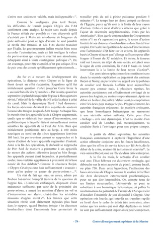 s’avère non seulement valable, mais indispensable »77.           travailler près du sol à pleine puissance pendant 5
                                                                 minutes »82. Le temps leur est donc compté au-dessus
        Comme le soulignera plus tard Barjot,
                                                                 de l’Égypte, parce qu’ils sont à la limite de leur rayon
les difficultés de transit jusqu’à Chypre des F-84
                                                                 d’action. Celui-ci n’est d’ailleurs obtenu que grâce à
confortent cette analyse. Le trajet sans escale depuis
                                                                 l’ajout de réservoirs supplémentaires, livrés par les
la France n’était pas possible et « on découvrit qu’il
                                                                 Américains83. Bien que le commandant du Groupement
n’existait pas à Malte un aérodrome de longueur de
                                                                 mixte n°1 ne s’y appesantisse guère, le rayon d’action
piste suffisante pour ce type d’avion. Le seul possible
                                                                 limitée de ses chasseurs bombardiers a donc limité leur
se révéla être Brindisi et nos F-84 durent transiter
                                                                 emploi. On l’a dit, la répartition des zones d’intervention
par l’Italie. Le gouvernement italien voulut bien nous
                                                                 avec l’aéronavale s’est faite sur ce critère, les appareils
accorder l’autorisation, mais ce fait souligne la valeur
                                                                 basés à Chypre n’ayant pas l’allonge suffisante pour aller
du porte-avions qui emporte avec lui son aérodrome,
                                                                 frapper à l’ouest du 32e méridien. Et même, le fameux
échappant ainsi à toute contingence politique »78. Or,
                                                                 raid sur Louxor, en dépit de son succès, est placé sous
cet avantage, pour être essentiel, n’est pas unique. Il va
                                                                 le signe de cette contrainte, les F-84 F basés en Israël
de pair avec des atouts spécifiquement opérationnels…
                                                                 intervenant là à la limite de leur rayon d’action84.
                                                                          Ces contraintes opérationnelles constituent sans
         Au fur et à mesure du développement des                 doute la seconde explication au jugement des amiraux
opérations, la distance entre Chypre et la ligne de              Barjot et Nomy, en particulier au regard des hypothèses
front devait en effet s’accroître. Rappelons qu’il fut           de cavalier seul français. L’affaire reste aujourd’hui
initialement question d’aller jusqu’au Caire livrer la           encore peu connue mais, à plusieurs reprises, les
« seconde bataille des Pyramides ». Par la suite, quand en       autorités parisiennes ont effectivement envisagé de se
septembre, le plan Mousquetaire fit place à Mousquetaire         passer des Anglais, au moins temporairement. Après un
révisé, l’objectif de la vallée du Nil céda la place à celui     début en fanfare, fin juillet / début août, la coopération
du canal. Mais la dynamique Nord / Sud demeura :                 entre les deux pays marque le pas. Progressivement, les
les forces aériennes devaient être capables de soutenir          autorités françaises redoutent, de manière croissante,
l’avance des troupes jusqu’à la Mer Rouge. A chaque fois,        que leurs homologues britanniques ne renoncent
le transit time des appareils basés à Chypre augmentait,         à une véritable action militaire. Cette peur d’un
tandis que se réduisait leur temps d’intervention, une           « lâchage » crée une dynamique. C’est la crainte d’un
problématique à laquelle étaient naturellement moins             cavalier seul de Londres qui, mécaniquement, va
sensibles les appareils de la Fleet Air Arm. Bien que            conduire Paris à l’envisager pour son propre compte.
initialement positionnés très au large, à 100 miles
nautiques au nord-est des côtes égyptiennes (environ                     A partir du début septembre, les autorités
180 km), les porte-avions purent se rapprocher et le             françaises commencent à explorer l’hypothèse d’une
rayon d’action de leurs appareils augmenter d’autant.            action offensive conjointe avec les forces israéliennes,
Ainsi à la fin des opérations, le Bulwark se rapprocha           alors que les offres de service faites par Tel-Aviv, dès le
de Port Saïd de manière à permettre à ses appareils              début de la crise, avaient été initialement écartées85. Le
de mener des actions offensives jusqu’en Mer Rouge.              vice-amiral Barjot joue un rôle clé dans cette entreprise.
Ses appareils purent ainsi incendier, et probablement                    A la fin du mois, le scénario d’un cavalier
couler, trois vedettes égyptiennes à proximité de la base        seul avec l’Etat hébreux est clairement envisagée, qui
navale de Ras Adabyia79. Comme le résumera Barjot,               débouche sur la mise au point du plan I, comme Israël,
« Chypre n’était pas une base suffisamment « avancée »           ou plan 750. Dans cette hypothèse, l’utilisation des
pour qu’on puisse se passer de porte-avions »…80.                bases aériennes de Chypre comme le soutien de la Fleet
         Un état de fait qui sera, en creux, admis par           Air Arm deviennent extrêmement problématiques,
Brohon lui-même, lorsqu’il traitera de la question de            pour ne pas dire impossibles. Or, compte tenu de
l’appui feu. « L’aviation embarquée, disposant d’une             ses limites structurelles, l’Aéronavale ne peut se
endurance suffisante, par suite de la proximité des              substituer à son homologue britannique, ni pallier la
porte-avions, a assuré les missions d’alerte en vol et           neutralisation du potentiel de l’armée de l’Air qui vient
d’intervention sur alerte, c’est-à-dire les véritables           d’installer l’ensemble de son dispositif à Chypre. Une
missions d’appui direct »81. Les limites que cette               opération très lourde, qui interdit un transfert rapide
situation révèle sont clairement exposées plus haut              en Israël dans le cadre de délais très contraints, alors
dans le rapport, quand Brohon évoque « les chasseurs             même que les unités qui sont déjà déployées en Israël
bombardiers dont l’autonomie leur permettait de                  ne sont pas suffisamment importantes pour compenser,


                                                        - 79 -             Centre d’enseignement supérieur de la Marine
 