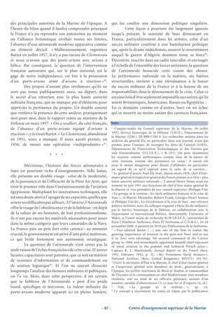 des principales autorités de la Marine de l’époque. A qui lui confère une dimension politique singulière.
l’heure du bilan quand il faudra comprendre pourquoi               Cette leçon a pourtant été largement ignorée
la France n’a pu reprendre son autonomie au moment jusqu’à présent, le souvenir de Suez demeurant en
où l’alliance britannique révélait toutes ses limites, France, particulièrement dans les armées, celui d’un
l’absence d’une aéronavale moderne apparaîtra comme succès militaire combiné à une humiliation politique
un élément décisif. « Malheureusement, regrettera qui, après le drame indochinois, nourrit le ressentiment
Barjot en juillet 1957, il n’y a pas encore de Clemenceau auquel la guerre d’Algérie donnera toute sa force93.
et nous n’avons que des porte-avions avec avions à Décentrée, inscrite dans un cadre interallié, et envisagée
hélice. Par conséquent, la question de l’intervention à l’échelle de l’ensemble des forces aériennes, la question
française autonome qui, sur le plan national, est le de l’aéronavale bouscule cette vision des choses.
gage de notre indépendance, est liée à la possession La performance nationale en la matière, ses limites
d’un porte-avions armé d’avions à réaction »90. structurelles, invitent à une réévaluation à la baisse
        Des propos d’autant plus révélateurs qu’ils ne du succès militaire de la France et à la hausse de ses
sont pas tenus publiquement mais, au départ, dans responsabilités dans le dénouement de la crise. Celui-ci
le secret d’un entretien avec la plus haute autorité est ainsi loin d’être seulement imputable aux autres, qu’ils
militaire française, qui ne manque pas d’éléments pour soient Britanniques, Américains, Russes ou Égyptiens…
apprécier la pertinence du propos. Un double constat En ce domaine comme en d’autres, Suez est un échec
que renforce la présence de cette analyse, pratiquement qui se nourrit au moins autant des carences françaises.
mot pour mot, dans le rapport remis au ministre de la
Défense en mars 1957. « On a souffert, du côté français, Notes
de l’absence d’un porte-avions équipé d’avions à 1 Compte-rendu du Conseil supérieur de la Marine, 30 juillet
réaction », y écrivait Barjot. « Le Clemenceau, abandonné 1957, Service historique de la Défense (S.H.D.), Département de
                                                          la Marine (D.M.), III BB8 CSM 9. Les recherches menées dans les
en 1951, nous a manqué. Il nous aurait permis, en archives du général Ély, en particulier dans son journal, n’ont pas
1956, de mener une opération «indépendante» »91. permis, pour l’instant, de recouper les dires de l’amiral (S.H.D.,
                                                                    Département de l’Innovation Technologique et des Entrées par
                                                                    voie Extraordinaire (D.I.T.E.X.), 1 K 233). On peut néanmoins
                         * * *                                      les recevoir comme authentiques compte tenu de la nature de
                                                                    cette réunion, comme des personnes en cause : il aurait été
          Méconnue, l’histoire des forces aéronavales à             pour le moins dangereux pour Barjot d’affabuler, en particulier
                                                                    au regard de ce qu’il espérait pour la suite de sa carrière…
Suez est pourtant riche d’enseignements. Telle Janus,               2
                                                                      Le général d’armée Paul Ély était, depuis mars 1956, chef d’état-
elle présente un double visage : celui de la modernité,             major général et inspecteur général des Forces armées, à ce titre « plus
de la puissance et de l’efficacité de la Fleet Air Arm, qui         haute autorité militaire nationale ». L’amiral Henry Nomy avait été
tient le premier rôle dans l’anéantissement de l’aviation           nommé en juin 1951 aux fonctions de chef d’état-major général de
                                                                    la Marine et vice-président de son conseil supérieur. Philippe Vial,
égyptienne. Multipliant les innovations techniques, elle            « Le groupe et le système : les chefs militaires français et la crise de
est sans doute alors à l’apogée de ses capacités, quelles que       Suez », in Martin Alexander, Robert Frank, Georges-Henri Soutou
soient ses difficultés par ailleurs. A l’inverse, l’Aéronavale      et Philippe Vial dir., Les Occidentaux et la crise de Suez : une relecture
                                                                    politico-militaire, actes du colloque organisé à Paris (Ecole militaire)
offre le visage de l’obsolescence et de la faiblesse : en dépit     par le Service historique de la Défense, en collaboration avec le
de la valeur de ses hommes, de leur professionnalisme,              Department of International Politics, Aberystwyth, University of
ils n’ont pas encore les matériels nécessaires pour jouer           Wales, et l’unité mixte de recherche 8138 I.R.I.C.E. (universités de
dans la même catégorie que leurs camarades de la Navy.              Paris I Panthéon Sorbonne, Paris IV Sorbonne et C.N.R.S.), 16-18
                                                                    novembre 2006. A paraître en 2010 aux Publications de la Sorbonne.
La France paie au prix fort cette carence : au moment               3
                                                                       « Vice-admiral Barjot […] was one of the first to realize the
crucial, le gouvernement est privé d’une pièce maîtresse,           growing importance of aviation in the post-war Navy and to use
ce qui bride fortement son autonomie stratégique.                   it to [his] own advantage. He secured command of the Carrier
                                                                    group in 1948, and immediately appointed himself chief exponent
          La question de l’aéronavale n’est certes pas la           of naval aviation in the popular and technical French press ».
seule raison de l’échec français lors de cette crise. D’autres      Captain K. L. Mackintosh, Annual Report on the French Navy,
lacunes capacitaires sont patentes, que ce soit en matière          1951, February 1952, p. 32, « 86) Prominent Naval Aviators »,
                                                                    National Archives (Kew, United Kingdom), FO/371/ 101 767.
de systèmes d’information et de commandement ou                     4
                                                                      Outre le secrétaire d’État à la Marine, le chef d’état-major général
de soutien logistique92. Et l’on ne saurait dissocier               et l’inspecteur général sont membres de droit ; généralement, à
longtemps l’analyse des facteurs militaires et politiques,          l’époque, les préfets maritimes de Brest et Toulon, le commandant
on l’a vu. Mais, dans cette perspective, il est certain             de l’Escadre et le commandant en chef Méditerranée sont membres
                                                                    titulaires, soit un total de six officiers généraux, assistés d’un
que la faiblesse de l’Aéronavale a pesé d’un poids                  nombre variable d’observateurs (3, ce jour-là) et d’experts (4, id.).
lourd, spécifique et méconnu. La valeur militaire du                5
                                                                         Vial,    « Le     groupe     et   le    système… »,       op.     cit.
                                                                    6
porte-avions moderne apparaît ici en pleine lumière,                  Ce concept a récemment été remis en valeur par la publication




                                                           - 81 -                Centre d’enseignement supérieur de la Marine
 