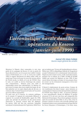 L’aéronautique navale dans les
                      opérations du Kosovo
                         (janvier-juin 1999)
Michel Bez - Appontage de nuit



                                                                                          Amiral (2S) Alain Coldefy
                                                                                     Ancien major général des armées



       Monsieur le Député, chers camarades, je vais vous              qui se traduira par 78 jours de bombardements aériens.
       parler de la campagne du Kosovo. Je vais en parler de          Début juin 1999, la République fédérale de Yougoslavie
       façon décontractée, car j’ai un peu tout oublié. Comme         accepte l’ultimatum de la communauté internationale.
       source d’information, il y a Air & cosmos du 6 juillet         Depuis, la suite restait à écrire, et elle s’écrit doucement,
       1999, le rapport Boucheron de début juillet 1999, un           puisque l’on va réduire, de 15 000 à 20 000, les 60 000
       article que j’avais écrit pour la revue des anciens élèves     soldats qui avaient été déployés en juin 1999. Il faut
       de l’École navale, La Baille, et le site de l’OTAN. Pour       encore laisser du temps au temps. Je vous propose donc
       le reste, j’ai confié au Service historique des armées         de revenir sur les évènements marquants et d’en tirer
       mes commentaires… flatteurs pour mes chefs et                  des enseignements.
       impitoyables envers mes subordonnés ! La Marine n’a
       pas trouvé le temps, dans mon emploi du temps, de me           D’abord, le déploiement du porte-avions. Comme de
       faire plancher sur ces sujets depuis plus de dix ans ; je      très nombreuses fois dans le passé - pour mémoire, je
       remercie donc l’amiral François de Lastic de l’occasion        commandais le Clemenceau lors de la première opération
       qui m’est offerte aujourd’hui.                                 de l’OTAN Deny Flight en 1993 -, le pouvoir politique
       Un petit mot sur le Kosovo. Le contexte politique,             a, tout naturellement, décidé de déployer le groupe
       on le connaît. Il s’agissait de contraindre Milosevic à        aéronaval. Il l’a été avec une force qui comprenait des
       respecter les accords de Rambouillet, signés fin 1998,         bâtiments britanniques. Nous étions quelques semaines
       après une période de pressions où des porte-avions             après les accords de Saint-Malo et, de ce fait, j’étais le
       américains et français avaient déjà été déployés.              premier à mettre en œuvre cette nouvelle politique qui
       En janvier 1999 ont lieu des exactions, lesquelles             conduisait à placer sous commandement tactique alterné
       entraînent le déclenchement de l’opération Allied Force        les forces françaises et britanniques. C’est donc nous,


       Bulletin d’études de la Marine N°46                          - 88 -
 