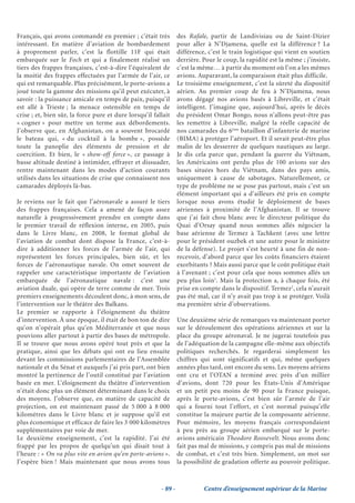 Français, qui avons commandé en premier ; c’était très            des Rafale, partir de Landivisiau ou de Saint-Dizier
intéressant. En matière d’aviation de bombardement                pour aller à N’Djamena, quelle est la différence ? La
à proprement parler, c’est la flottille 11F qui était             différence, c’est le train logistique qui vient en soutien
embarquée sur le Foch et qui a finalement réalisé un              derrière. Pour le coup, la rapidité est la même ; j’insiste,
tiers des frappes françaises, c’est-à-dire l’équivalent de        c’est la même… à partir du moment où l’on a les mêmes
la moitié des frappes effectuées par l’armée de l’air, ce         avions. Auparavant, la comparaison était plus difficile.
qui est remarquable. Plus précisément, le porte-avions a          Le troisième enseignement, c’est la sûreté du dispositif
joué toute la gamme des missions qu’il peut exécuter, à           aérien. Au premier coup de feu à N’Djamena, nous
savoir : la puissance amicale en temps de paix, puisqu’il         avons dégagé nos avions basés à Libreville, et c’était
est allé à Trieste ; la menace ostensible en temps de             intelligent. J’imagine que, aujourd’hui, après le décès
crise ; et, bien sûr, la force pure et dure lorsqu’il fallait     du président Omar Bongo, nous n’allons peut-être pas
« cogner » pour mettre un terme aux débordements.                 les remettre à Libreville, malgré la réelle capacité de
J’observe que, en Afghanistan, on a souvent brocardé              nos camarades du 6ème bataillon d’infanterie de marine
le bateau qui, « du cocktail à la bombe », possède                (BIMA) à protéger l’aéroport. Et il serait peut-être plus
toute la panoplie des éléments de pression et de                  malin de les desserrer de quelques nautiques au large.
coercition. Et bien, le « show-off force », ce passage à          Je dis cela parce que, pendant la guerre du Viêtnam,
basse altitude destiné à intimider, effrayer et dissuader,        les Américains ont perdu plus de 100 avions sur des
rentre maintenant dans les modes d’action courants                bases situées hors du Viêtnam, dans des pays amis,
utilisés dans les situations de crise que connaissent nos         uniquement à cause de sabotages. Naturellement, ce
camarades déployés là-bas.                                        type de problème ne se pose pas partout, mais c’est un
                                                                  élément important qui a d’ailleurs été pris en compte
Je reviens sur le fait que l’aéronavale a assuré le tiers         lorsque nous avons étudié le déploiement de bases
des frappes françaises. Cela a amené de façon assez               aériennes à proximité de l’Afghanistan. Il se trouve
naturelle à progressivement prendre en compte dans                que j’ai fait chou blanc avec le directeur politique du
le premier travail de réflexion interne, en 2005, puis            Quai d’Orsay quand nous sommes allés négocier la
dans le Livre blanc, en 2008, le format global de                 base aérienne de Termez à Tachkent (avec une lettre
l’aviation de combat dont dispose la France, c’est-à-             pour le président ouzbek et une autre pour le ministre
dire à additionner les forces de l’armée de l’air, qui            de la défense). Le projet s’est heurté à une fin de non-
représentent les forces principales, bien sûr, et les             recevoir, d’abord parce que les coûts financiers étaient
forces de l’aéronautique navale. On omet souvent de               exorbitants ? Mais aussi parce que le coût politique était
rappeler une caractéristique importante de l’aviation             à l’avenant ; c’est pour cela que nous sommes allés un
embarquée de l’aéronautique navale : c’est une                    peu plus loin1. Mais la protection a, à chaque fois, été
aviation duale, qui opère de terre comme de mer. Trois            prise en compte dans le dispositif. Termez2, cela n’aurait
premiers enseignements découlent donc, à mon sens, de             pas été mal, car il n’y avait pas trop à se protéger. Voilà
l’intervention sur le théâtre des Balkans.                        ma première série d’observations.
Le premier se rapporte à l’éloignement du théâtre
d’intervention. À une époque, il était de bon ton de dire         Une deuxième série de remarques va maintenant porter
qu’on n’opérait plus qu’en Méditerranée et que nous               sur le déroulement des opérations aériennes et sur la
pouvions aller partout à partir des bases de métropole.           place du groupe aéronaval. Je ne jugerai toutefois pas
Il se trouve que nous avons opéré tout près et que la             de l’adéquation de la campagne elle-même aux objectifs
pratique, ainsi que les débats qui ont eu lieu ensuite            politiques recherchés. Je regarderai simplement les
devant les commissions parlementaires de l’Assemblée              chiffres qui sont significatifs et qui, même quelques
nationale et du Sénat et auxquels j’ai pris part, ont bien        années plus tard, ont encore du sens. Les moyens aériens
montré la pertinence de l’outil constitué par l’aviation          ont cru et l’OTAN a terminé avec près d’un millier
basée en mer. L’éloignement du théâtre d’intervention             d’avions, dont 720 pour les États-Unis d’Amérique
n’était donc plus un élément déterminant dans le choix            et un petit peu moins de 90 pour la France puisque,
des moyens. J’observe que, en matière de capacité de              après le porte-avions, c’est bien sûr l’armée de l’air
projection, on est maintenant passé de 5 000 à 8 000              qui a fourni tout l’effort, et c’est normal puisqu’elle
kilomètres dans le Livre blanc et je suppose qu’il est            constitue la majeure partie de la composante aérienne.
plus économique et efficace de faire les 3 000 kilomètres         Pour mémoire, les moyens français correspondaient
supplémentaires par voie de mer.                                  à peu près au groupe aérien embarqué sur le porte-
Le deuxième enseignement, c’est la rapidité. J’ai été             avions américain Theodore Roosevelt. Nous avons donc
frappé par les propos de quelqu’un qui disait tout à              fait pas mal de missions, y compris pas mal de missions
l’heure : « On va plus vite en avion qu’en porte-avions ».        de combat, et c’est très bien. Simplement, un mot sur
J’espère bien ! Mais maintenant que nous avons tous               la possibilité de gradation offerte au pouvoir politique.



                                                         - 89 -             Centre d’enseignement supérieur de la Marine
 